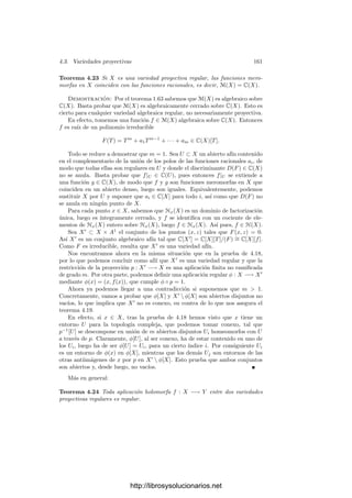 154 Capı́tulo 4. Variedades complejas
tiene únicamente monomios de grado ≥ s, y F∗
s (0, . . . , 0, 1) = 0, lo que signiﬁca
que el coeﬁciente de Y s
en F∗
s es no nulo. Por otra parte, puesto que dy|P = 0,
resulta que las funciones x
1, . . . , x
d son también independientes en P, luego la
variedad V (F∗
) es también la gráﬁca de una función holomorfa y = φ(x
) en un
entorno de P. Equivalentemente, podemos suponer que el coeﬁciente de Y s
en
Fs es no nulo, o incluso que es igual a 1.
Sea D(X1, . . . , Xd) el discriminante1
de F, visto como polinomio en Y . Como
F es irreducible, sus raı́ces en la clausura algebraica de C(X1, . . . , Xd) son sim-
ples, luego el polinomio D es no nulo y, por 4.13, el conjunto de puntos de Cd
donde no se anula es denso para la topologı́a compleja. Si Q ∈ Cd
es uno de
estos puntos, tenemos que F(Q, Y ) ∈ C[Y ] es un polinomio no nulo y tiene
todas sus raı́ces simples. Ası́ pues, en todo entorno de 0 ∈ Cd
existen puntos Q
tales que F(Q, Y ) sólo tiene raı́ces simples.
Ahora aplicamos el principio del argumento,2
según el cual, si ﬁjamos un
disco Ω ⊂ C de centro 0, la integral
N(Q) =
1
2πi

∂Ω
F
(Q, ζ)
F(Q, ζ)
dζ
es igual al número de ceros del polinomio F(Q, Y ) (contados con su multiplici-
dad) contenidos en Ω (bajo el supuesto de que F(Q, Y ) no tenga ningún cero
en la circunferencia sobre la que se calcula la integral).
Tomemos ahora un abierto P ∈ U
× Ω ⊂ U, donde U es el entorno de P en
el que V es la gráﬁca de una función y Ω es un disco cuya frontera no contiene
ningún cero del polinomio F(0, Y ). Entonces N(0) ≥ s ≥ 2, ya que
F(0, Y ) = Y s
+ términos de grado superior
tiene al menos un cero de orden s en 0 ∈ Ω.
Ahora bien, por compacidad, para todo Q en un entorno de 0 ∈ Cd
, se
cumple que F(Q, Y ) no se anula en ∂Ω, luego está deﬁnido N(Q). Además
es una función continua de Q que sólo puede tomar valores enteros, luego es
constante. Concluimos que F(Q, Y ) tiene al menos s ceros para todo punto
Q en un entorno de 0, y podemos tomar puntos Q arbitrariamente cerca de
0 en los que F(Q, Y ) sólo tiene ceros simples, luego concluimos que existe un
punto Q ∈ U
para el que existen dos puntos distintos y1, y2 ∈ Ω tales que
F(Q, y1) = F(Q, y2) = 0, luego (Q, y1), (Q, y2) ∈ V ∩ U, lo que contradice que
V sea en U la gráﬁca de una función.
4.2 El teorema de conexión
En esta sección demostraremos que las variedades algebraicas son conexas
para la topologı́a compleja. Para ello necesitamos algunos resultados previos.
1Ver el apéndice C de mi libro de Álgebra.
2Ver el teorema 8.8 de mi libro de Funciones de variable compleja, y la expresión para
I(φ ◦ f, 0) que aparece en la demostración.
http://librosysolucionarios.net
 