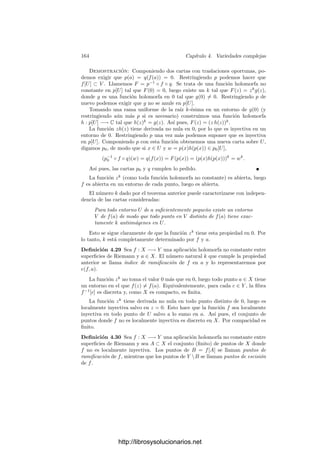 4.2. El teorema de conexión 157
al calcular la diferencial de F(a) = 0 obtenemos que
F(y)
(a)dx(a) + an−1
(x)dxb1 + · · · + dxbn = 0.
Por otra parte, como x ∈ X
, tenemos que F(y)(a) = 0, es decir, que a es
una raı́z de F(y)(T). Como D(F)(y) = 0, se trata de una raı́z simple, luego
F
(y)(a) = 0, lo que nos permite despejar dx(a) como combinación lineal de las
dxbi, que a su vez son combinaciones lineales de las dxui.
A partir de aquı́ consideremos una variedad compleja X. Por el teorema de
Noether 3.10, existe una aplicación ﬁnita φ : U −→ Am
, para un cierto abierto
afı́n U de X. Por el teorema anterior, sustituyendo U por un abierto menor,
obtenemos una aplicación ﬁnita y no ramiﬁcada φ : U −→ V , donde V ⊂ Am
es un abierto afı́n. Restringiendo aún más U y V podemos suponer que φ es de
la forma descrita en el teorema anterior, es decir, que U ⊂ V × A1
es regular y
está deﬁnido por un polinomio irreducible F ∈ C[X1, . . . , Xm, T] (mónico en T)
y que φ es la restricción de la proyección.
Veamos ahora que, respecto a la topologı́a compleja, φ es un cubrimiento no
ramiﬁcado, es decir, que cada punto y ∈ V tiene un entorno V 
tal que φ−1
[V 
]
es unión de n abiertos disjuntos U
1, . . . , U
n tales que φ|U
i
: U
i −→ V 
es un
homeomorﬁsmo.
En efecto, sean x1, . . . , xn ∈ U las antiimágenes de y. En la prueba del
teorema anterior hemos visto que dφxi
: Txi
U −→ TyV es un isomorﬁsmo
(hemos visto que su dual es suprayectiva, y ambos espacios tienen la misma
dimensión). Sabemos que la diferencial algebraica coincide con la diferencial
analı́tica, luego el teorema de la función inversa nos da que φ se restringe a
una transformación conforme entre un entorno U
i de xi y un entorno V 
i de y.
Restringiendo estos entornos podemos suponer que los U
i son disjuntos dos a
dos y que todos los V 
i son un mismo abierto V 
. De este modo, cada punto
y
∈ V 
tiene exactamente n antiimágenes en U
1 ∪· · ·∪U
n, luego éstas son todas
sus antiimágenes, y esta unión es todo φ−1
[V 
].
Vamos a usar la aplicación φ para demostrar que U es conexo, lo cual implica
a su vez que la variedad original X es conexa, pues U es denso en X.
Observemos que V es conexo: Se trata de un abierto de Am
para la topologı́a
de Zariski. Dados dos puntos P, Q ∈ V , sea L ⊂ Am
la recta que los contiene,
que es homeomorfa a C. Entonces, L ∩ V es un abierto no vacı́o en L para
la topologı́a de Zariski, luego es homeomorfo a C menos un número ﬁnito de
puntos, luego es un conjunto conexo contenido en V que contiene a P y Q.
Esto prueba que P y Q están en la misma componente conexa de V , luego V
es conexo.
Supongamos que U = M1 ∪ M2, donde los Mi son cerrados disjuntos no
vacı́os. El hecho de que φ sea un cubrimiento no ramiﬁcado implica claramente
que es abierta y cerrada, por lo que φ[Mi] son abiertos y cerrados en V , que es
conexo, luego φ[M1] = φ[M2] = V .
http://librosysolucionarios.net
 