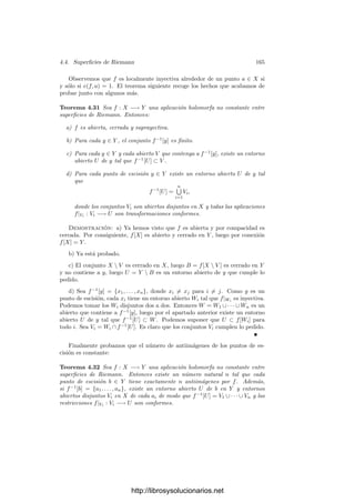 158 Capı́tulo 4. Variedades complejas
También es claro que la restricción φ1 : M1 −→ V es un cubrimiento no
ramiﬁcado y el número de antiimágenes de cada punto es localmente constante,
luego es constante. Llamémoslo r. Puesto que también φ[M2] = V , ha de ser
r  n.
Sea a ∈ C[U] el elemento primitivo de la extensión C(U)/C(V ) según el
teorema anterior. Fijemos un punto v ∈ V y sea Vv un entorno en el que
φ−1
1 [Vv] = U1 ∪· · ·∪Ur se descomponga como unión de abiertos disjuntos homeo-
morfos a Vv. Llamemos φi : Ui −→ Vv a las restricciones de φ1, sean ai ∈ H(Ui)
las restricciones de a y sean g1, . . . , gr ∈ H(Vv) los polinomios simétricos elemen-
tales en φ−1
i ◦ ai. Vamos a probar que existen polinomios p1, . . . , pr ∈ C[Am
],
independientes de v, cuyas restricciones a Vv coinciden con g1, . . . , gr.
Esto signiﬁcará que el polinomio Tr
− p1Tr−1
+ · · · + (−1)r
pr ∈ C[V ][T] se
anula en cada φ−1
i ◦ ai, luego
P(T) = Tr
− φ̄(p1)Tr−1
+ · · · + (−1)r
φ̄(pr) ∈ C[V ][T]
se anula en cada ai. (Aquı́ consideramos φ̄ : C[V ] −→ C[U] como una inclusión,
por lo que podemos escribir φ̄(pj) ∈ C[V ].) Esto implica a su vez que P(T) se
anula en la restricción de a a cada φ−1
1 [Vv], luego, en deﬁnitiva, P(a|M1
) = 0.
Similarmente, podemos encontrar otro polinomio mónico P
∈ C[V ][T] de
grado r
 n tal que P
(a|M2 ) = 0. Entonces P(a)P
(a) = 0 en C[U], que es un
dominio ı́ntegro, por lo que llegamos a que a es raı́z de un polinomio mónico de
grado  n, lo cual es absurdo, ya que a es un elemento primitivo de C(U)/C(V )
y esta extensión tiene grado n.
Ası́ pues, sólo nos falta probar la existencia de los polinomios pi. Observemos
en primer lugar que, para cada w ∈ Vv, la función gi(w) se calcula haciendo
actuar un polinomio simétrico sobre las imágenes por a de las r antiimágenes
de w en M1, lo cual no depende de v, por lo que las funciones gi están deﬁnidas
realmente sobre todo V y son holomorfas en un entorno de cada punto, luego
gi ∈ H(V ).
Sea S = Am
 V , que es un conjunto algebraico afı́n, y tomemos s ∈ S.
Sea F ∈ C[Am
][T] el polinomio mı́nimo de a. Para cada v ∈ V , tenemos que
cada a(φ−1
i (v)) es raı́z de F(v)(T). Los coeﬁcientes de F(T) son polinomios en
Am
, luego están acotados en un entorno compacto C de s, luego φ−1
i ◦ a está
acotado3
en C ∩ V , luego gi también lo está. El teorema 4.21 implica entonces
que gi se extiende a una función holomorfa pi ∈ H(An
). Sólo nos falta probar
que pi es un polinomio. Para ello usaremos el teorema 4.22.
Tomemos z ∈ V y sea |z| = máx |zi|. Tomemos un punto x ∈ M1 tal que
φ(x) = z. Aplicando de nuevo la consecuencia del teorema de Rouché citada
en la nota al pie, tenemos que |a(x)| ≤ 1 + máx |bi(z)|, donde bi ∈ C[Am
] son
los coeﬁcientes de F. Los bi son polinomios en m variables. Si N es el máximo
de sus grados, para cada 6  0 existe una constante C tal que |a(x)|  C|z|k
,
3En general, si M es una cota del módulo de los coeﬁcientes de un polinomio mónico, el
módulo de sus raı́ces está acotado por 1+M. Ver las observaciones tras el teorema de Rouché
(8.11) en mi libro de Funciones de variable compleja.
http://librosysolucionarios.net
 