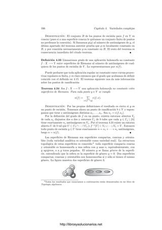 4.2. El teorema de conexión 159
para |z|  6. Puesto que gi(z) depende polinómicamente de los a(x), donde x
recorre las antiimágenes de z, tenemos una desigualdad similar |gi(z)| ≤ C
|z|ik
.
En principio, esto vale para z ∈ V , pero como V es denso en Am
se cumple para
todo z ∈ Am
(tal que |z|  6). De acuerdo con 4.22, esto implica que gi es un
polinomio.
A falta de probar 4.21 y 4.22, llegamos al teorema que perseguı́amos:
Teorema 4.19 Toda variedad algebraica es conexa con respecto a la topologı́a
compleja.
Como primera aplicación observamos lo siguiente:
Teorema 4.20 Una variedad cuasiproyectiva es proyectiva si y sólo si es com-
pacta (respecto a la topologı́a compleja).
Demostración: Si V es una variedad cuasiproyectiva, sabemos que V es
abierta en su clausura proyectiva V (respecto a la topologı́a de Zariski, luego
también respecto a la topologı́a compleja) y por ser compacta también es ce-
rrada. Como V es conexa, ha de ser V = V .
Veamos ahora los resultados pendientes:
Teorema 4.21 Sea S  Am
un conjunto algebraico afı́n y g ∈ H(An
 S) una
función acotada en un entorno de cada punto s ∈ S. Entonces S se extiende a
una función holomorfa en todo Am
.
Demostración: Fijado s ∈ S, basta encontrar un entorno U de s tal que
g se extiende a una función holomorfa en U. El teorema 1.60 garantiza que
todas las extensiones parciales son consistentes entre sı́. Podemos sustituir S
por un conjunto mayor, luego podemos suponer que está deﬁnido por un único
polinomio F(z1, . . . , zm). Tras un cambio de coordenadas, podemos suponer
que s = 0 y que la forma de mayor grado de F contiene el monomio zk
m (igual
que hicimos en la prueba de 1.39 con la forma de menor grado de la serie de
potencias). Ası́,
F(z1, . . . , zm) = zk
m + H1(z
)zk−1
m + · · · + Hk(z
),
donde z
= (z1, . . . , zm−1). Pongamos que el polinomio F(0, zm) ∈ C[zm] facto-
riza como
F(0, zm) = zt
m(zm − λ1) · · · (zm − λk−t)
y tomemos un δ  0 y un r  0 tal que los discos de centro 0, λ1, . . . , λk−t y
radio δ no contengan ningún w ∈ C tal que |w| = r. Veamos ahora que existe
un 6  0 tal que si |z
|  6 entonces las raı́ces de F(z
, zm) ∈ C[zm] están en los
discos indicados, luego ninguna cumple |w| = r.
En efecto, sea M −1 una cota de |Hi(z
)| sobre el polidisco |z
| ≤ 1, de modo
que todo w ∈ C que cumpla F(z
, w) = 0 para |z
| ≤ 1 ha de cumplir |w| ≤ M.
http://librosysolucionarios.net
 