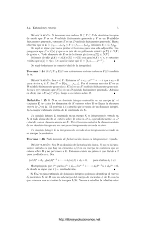 1.2. Extensiones enteras 5
Demostración: Si tenemos una cadena D ⊂ F ⊂ E de dominios ı́ntegros
de modo que E es un F-módulo ﬁnitamente generado y F es un D-módulo
ﬁnitamente generado, entonces E es un D-módulo ﬁnitamente generado. Basta
observar que si E = e1, . . . , enF y F = f1, . . . , fmD entonces E = eifjD.
De aquı́ se sigue que basta probar el teorema para una sola adjunción. Su-
pongamos que E = D[a] y que a es raı́z de un polinomio mónico p(X) ∈ D[X]
de grado n. Todo elemento de E es de la forma q(a) con q(X) ∈ D[X].
Podemos dividir q(X) = p(X)c(X) + r(X) con grad r(X)  n, y entonces
resulta que q(a) = r(a). De aquı́ se sigue que E =

1, a, . . . , an−1

.
De aquı́ deducimos la transitividad de la integridad:
Teorema 1.14 Si F/E y E/D son extensiones enteras entonces F/D también
lo es.
Demostración: Sea α ∈ F. Entonces αn
+ en−1αn−1
+ · · · + e1α + e0 = 0
para ciertos ei ∈ E. Sea E
= D[e0, . . . , en−1]. Por el teorema anterior E
es un
D-módulo ﬁnitamente generado y E
[α] es un E
-módulo ﬁnitamente generado.
Es fácil ver entonces que E
[α] es un D-módulo ﬁnitamente generado. Además
es obvio que αE
[α] ⊂ E
[α], luego α es entero sobre D.
Deﬁnición 1.15 Si D es un dominio ı́ntegro contenido en un cuerpo K, el
conjunto E de todos los elementos de K enteros sobre D se llama la clausura
entera de D en K. El teorema 1.11 prueba que se trata de un dominio ı́ntegro.
Es la mayor extensión entera de D contenida en K.
Un dominio ı́ntegro D contenido en un cuerpo K es ı́ntegramente cerrado en
K si todo elemento de K entero sobre D está en D o, equivalentemente, si D
coincide con su clausura entera en K. Por el teorema anterior la clausura entera
de un dominio ı́ntegro en un cuerpo es ı́ntegramente cerrada en éste.
Un dominio integro D es ı́ntegramente cerrado si es ı́ntegramente cerrado en
su cuerpo de cocientes.
Teorema 1.16 Todo dominio de factorización única es ı́ntegramente cerrado.
Demostración: Sea D un dominio de factorización única. Si no es ı́ntegra-
mente cerrado es que hay un elemento α/β en su cuerpo de cocientes que es
entero sobre D y no pertenece a D. Entonces existe un primo π que divide a β
pero no divide a α. Sea
(α/β)n
+ dn−1(α/β)n−1
+ · · · + d1(α/β) + d0 = 0, para ciertos di ∈ D.
Multiplicando por βn
queda αn
+ dn−1βαn−1
+ · · · + d1βn−1
α + d0βn
= 0,
de donde se sigue que π | α, contradicción.
Si E/D es una extensión de dominios ı́ntegros podemos identiﬁcar el cuerpo
de cocientes K de D con un subcuerpo del cuerpo de cocientes L de E, con lo
que tenemos una extensión de cuerpos L/K. Vamos a estudiar la relación entre
http://librosysolucionarios.net
 