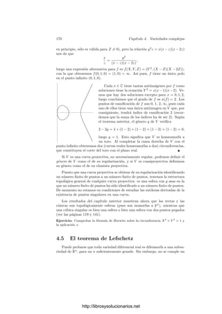 4.4. Superﬁcies de Riemann 163
Razonando con P en lugar de Q concluimos que la restricción es única, por lo
que podemos considerar C(Y ) ⊂ M(V ).
Ahora bien, si dim V = m y dim Y = d, tenemos ciertamente que m ≤ d,
pues el conjunto de puntos regulares de Y es abierto, luego existe un punto
v ∈ V regular en Y . Esto signiﬁca que v tiene un entorno Y 
⊂ Y (para la
topologı́a compleja) que es una subvariedad analı́tica de Pn
de dimensión d, y
por otra parte v tiene un entorno V 
⊂ V ∩ Y 
que es una subvariedad analı́tica
de Pn
de dimensión m. Entonces V 
es también una subvariedad analı́tica de
Y 
, lo que nos da la desigualdad entre las dimensiones.
Por otra parte, el teorema 1.63 nos da que el grado de trascendencia de
M(V ) es a lo sumo m, mientras que el de C(Y ) es exactamente d. Ası́ pues,
dim V = dim Y = d.
Sea Yr el conjunto de los puntos regulares de Y , que es una variedad alge-
braica, y también una variedad analı́tica conexa (por el teorema 4.19). Como
V es compacta, es cerrada en Y para la topologı́a compleja, luego V ∩ Yr es
una subvariedad analı́tica cerrada en Yr, pero una subvariedad de la misma
dimensión ha de ser necesariamente abierta, luego por conexión Yr ⊂ V ⊂ Y .
Finalmente, Yr es denso en Y para la topologı́a compleja, luego la compa-
cidad de V implica que Y = V . El teorema 4.14 implica que Y es regular.
4.4 Superﬁcies de Riemann
Estudiamos aquı́ con más detalle las variedades analı́ticas de dimensión 1:
Deﬁnición 4.27 Una superﬁcie de Riemann es una variedad analı́tica conexa
de dimensión (compleja) 1 (y por lo tanto de dimensión real 2).
En añadidura, cuando hablemos de superﬁcies de Riemann sobrentendere-
mos que son compactas, pues es el único caso con el que vamos a tratar. Notemos
que una superﬁcie compacta puede cubrirse por un número ﬁnito de abiertos
homeomorfos a discos de R2
, luego tiene una base numerable de abiertos. Esto
implica, entre otras cosas, que es metrizable.
El teorema 4.19 implica que las curvas proyectivas regulares son superﬁcies
de Riemann. El ejemplo más simple es la recta proyectiva P1
. Si ﬁjamos un
sistema de referencia podemos expresarla como C∞
= C ∪ {∞}. Desde este
punto de vista es más frecuente llamarla esfera de Riemann. Ciertamente es
difeomorfa a una esfera (como variedad diferencial real).
Las propiedades básicas de las aplicaciones entre superﬁcies de Riemann se
deducen fácilmente de este teorema:
Teorema 4.28 Sea f : X −→ Y una función holomorfa no constante entre
superﬁcies de Riemann y sea a ∈ X. Entonces existen cartas p : U −→ C con
a ∈ U y q : V −→ C con f(a) ∈ V de modo que f[U] ⊂ V , p(a) = q(f(a)) = 0
y para todo z ∈ p[U] se cumple (p−1
◦ f ◦ q)(z) = zk
, para cierto natural k.
http://librosysolucionarios.net
 