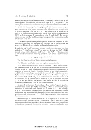 164 Capı́tulo 4. Variedades complejas
Demostración: Componiendo dos cartas con traslaciones oportunas, po-
demos exigir que p(a) = q(f(a)) = 0. Restringiendo p podemos hacer que
f[U] ⊂ V . Llamemos F = p−1
◦ f ◦ q. Se trata de una función holomorfa no
constante en p[U] tal que F(0) = 0, luego existe un k tal que F(z) = zk
g(z),
donde g es una función holomorfa en 0 tal que g(0) = 0. Restringiendo p de
nuevo podemos exigir que g no se anule en p[U].
Tomando una rama uniforme de la raı́z k-ésima en un entorno de g(0) (y
restringiendo aún más p si es necesario) construimos una función holomorfa
h : p[U] −→ C tal que h(z)k
= g(z). Ası́ pues, F(z) = (z h(z))k
.
La función zh(z) tiene derivada no nula en 0, por lo que es inyectiva en un
entorno de 0. Restringiendo p una vez más podemos suponer que es inyectiva
en p[U]. Componiendo p con esta función obtenemos una nueva carta sobre U,
digamos p0, de modo que si x ∈ U y w = p(x)h(p(x)) ∈ p0[U],
(p−1
0 ◦ f ◦ q)(w) = q(f(x)) = F(p(x)) = (p(x)h(p(x)))k
= wk
.
Ası́ pues, las cartas p0 y q cumplen lo pedido.
La función zk
(como toda función holomorfa no constante) es abierta, luego
f es abierta en un entorno de cada punto, luego es abierta.
El número k dado por el teorema anterior puede caracterizarse con indepen-
dencia de las cartas consideradas:
Para todo entorno U de a suﬁcientemente pequeño existe un entorno
V de f(a) de modo que todo punto en V distinto de f(a) tiene exac-
tamente k antiimágenes en U.
Esto se sigue claramente de que la función zk
tiene esta propiedad en 0. Por
lo tanto, k está completamente determinado por f y a.
Deﬁnición 4.29 Sea f : X −→ Y una aplicación holomorfa no constante entre
superﬁcies de Riemann y a ∈ X. El número natural k que cumple la propiedad
anterior se llama ı́ndice de ramiﬁcación de f en a y lo representaremos por
e(f, a).
La función zk
no toma el valor 0 más que en 0, luego todo punto a ∈ X tiene
un entorno en el que f(z) = f(a). Equivalentemente, para cada c ∈ Y , la ﬁbra
f−1
[c] es discreta y, como X es compacto, es ﬁnita.
La función zk
tiene derivada no nula en todo punto distinto de 0, luego es
localmente inyectiva salvo en z = 0. Esto hace que la función f sea localmente
inyectiva en todo punto de U salvo a lo sumo en a. Ası́ pues, el conjunto de
puntos donde f no es localmente inyectiva es discreto en X. Por compacidad es
ﬁnito.
Deﬁnición 4.30 Sea f : X −→ Y una aplicación holomorfa no constante entre
superﬁcies de Riemann y sea A ⊂ X el conjunto (ﬁnito) de puntos de X donde
f no es localmente inyectiva. Los puntos de B = f[A] se llaman puntos de
ramiﬁcación de f, mientras que los puntos de Y B se llaman puntos de escisión
de f.
http://librosysolucionarios.net
 