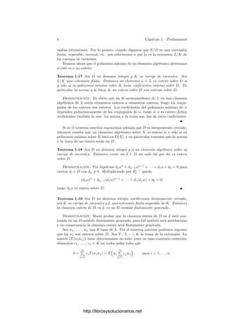 6 Capı́tulo 1. Preliminares
ambas extensiones. Por lo pronto, cuando digamos que E/D es una extensión
ﬁnita, separable, normal, etc. nos referiremos a que lo es la extensión L/K de
los cuerpos de cocientes.
Veamos ahora que el polinomio mı́nimo de un elemento algebraico determina
si éste es o no entero.
Teorema 1.17 Sea D un dominio ı́ntegro y K su cuerpo de cocientes. Sea
L/K una extensión ﬁnita. Entonces un elemento α ∈ L es entero sobre D si
y sólo si su polinomio mı́nimo sobre K tiene coeﬁcientes enteros sobre D. En
particular la norma y la traza de un entero sobre D son enteras sobre D.
Demostración: Es obvio que un K-monomorﬁsmo de L en una clausura
algebraica de L envı́a elementos enteros a elementos enteros, luego los conju-
gados de los enteros son enteros. Los coeﬁcientes del polinomio mı́nimo de α
dependen polinómicamente de los conjugados de α, luego si α es entero dichos
coeﬁcientes también lo son. La norma y la traza son dos de estos coeﬁcientes.
Si en el teorema anterior suponemos además que D es ı́ntegramente cerrado,
entonces resulta que un elemento algebraico sobre K es entero si y sólo si su
polinomio mı́nimo sobre K está en D[X], y en particular tenemos que la norma
y la traza de un entero están en D.
Teorema 1.18 Sea D un dominio ı́ntegro y α un elemento algebraico sobre su
cuerpo de cocientes. Entonces existe un d ∈ D no nulo tal que dα es entero
sobre D.
Demostración: Por hipótesis dnαn
+ dn−1αn−1
+ · · · + d1α + d0 = 0 para
ciertos di ∈ D con dn = 0. Multiplicando por dn−1
n queda
(dnα)n
+ dn−1(dnα)n−1
+ · · · + d1(dnα) + d0 = 0,
luego dnα es entero sobre D.
Teorema 1.19 Sea D un dominio ı́ntegro noetheriano ı́ntegramente cerrado,
sea K su cuerpo de cocientes y L una extensión ﬁnita separable de K. Entonces
la clausura entera de D en L es un D-módulo ﬁnitamente generado.
Demostración: Basta probar que la clausura entera de D en L está con-
tenida en un D-módulo ﬁnitamente generado, pues tal módulo será noetheriano
y en consecuencia la clausura entera será ﬁnitamente generada.
Sea w1, . . . , wn una K-base de L. Por el teorema anterior podemos suponer
que los wi son enteros sobre D. Sea T : L −→ K la traza de la extensión. La
matriz

T(wiwj)

tiene determinante no nulo, pues en caso contrario existirı́an
elementos c1, . . . , cn ∈ K no todos nulos tales que
0 =
n

j=1
cjT(wiwj) = T

wi
n

j=1
cjwj

, para i = 1, . . . , n.
http://librosysolucionarios.net
 