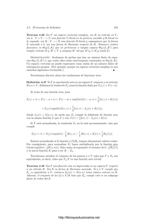 4.5. El teorema de Lefschetz 173
por lo que la función e2πiq(z)
cumple la deﬁnición de función zeta con las fun-
ciones
L(z, r) = 2b(z, r), J(r) = q(r).
Por otra parte, la función e2πiλ(z)
cumple la deﬁnición de función zeta con
L = 0 y J = λ. La constante ec
es trivialmente una función zeta y la función
del enunciado es el producto de las tres.
La construcción de funciones zeta no triviales es un problema más delicado
del que nos ocuparemos más adelante.
Las funciones L y J que aparecen en la deﬁnición de las funciones zeta
satisfacen ciertas relaciones. En primer lugar, si tomamos r, s ∈ R y calculamos
F(z + r + s)/F(z) de las dos formas obvias, obtenemos:
L(z, r + s) + J(r + s) ≡ L(z, s) + L(z + s, r) + J(r) + J(s) (mód Z). (4.1)
Haciendo z = 0 queda
J(r + s) − J(r) − J(s) ≡ L(r, s) (mód Z). (4.2)
Como el miembro izquierdo es simétrico en r y s, deducimos a su vez que
L(r, s) ≡ L(s, r) (mód Z). (4.3)
Sustituyendo (4.2) en (4.1) obtenemos
L(z, r + s) ≡ L(z, s) + L(z + s, r) − L(r, s) (mód Z).
Usando (4.3) y la linealidad de L en la primera componente resulta
L(z, r + s) ≡ L(z, r) + L(z, s) (mód Z).
Fijados r y s, la diferencia entre ambos miembros es un entero que depende
linealmente de z, luego ha de ser nulo. Ası́ pues:
L(z, r + s) = L(z, r) + L(z, s).
Esto nos permite extender L a una función L : V × V −→ C que es C-lineal
en la primera variable y R-lineal en la segunda. Deﬁnimos ahora
K(r) = J(r) −
1
2
L(r, r).
De (4.2) se sigue que
K(r + s) ≡ K(r) + K(s) (mód Z).
Llamemos K
: V −→ C a la aplicación R-lineal que coincide con K en una
base de R. Entonces K
(r) ≡ K(r) (mód Z). Ahora bien, la función
J
(r) = J(r) + K
(r) − K(r)
cumple también la deﬁnición de función zeta para F, luego cambiando J por J
podemos suponer que K es R-lineal. En deﬁnitiva, hemos probado el teorema
siguiente:
http://librosysolucionarios.net
 