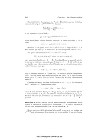 174 Capı́tulo 4. Variedades complejas
Teorema 4.39 Sea F una función zeta en V respecto a un retı́culo R y sean
L y J las funciones que cumplen la deﬁnición de función zeta. Entonces L
se extiende a una función L : V × V −→ C que es C-lineal en la primera
variable y R-lineal en la segunda, y la función J puede elegirse de modo que la
función K(r) = J(r) − 1
2 L(r, r) es Z-lineal y se extiende a una función R-lineal
K : V −→ C.
En términos de K y L, la relación que deﬁne las funciones zeta equivale a
F(z + r) = F(z) exp(2πi(L(z, r) +
1
2
L(r, r) + K(r))). (4.4)
Si estamos dispuestos a modiﬁcar la función F de forma no esencial, todavı́a
podemos decir más. Para ello deﬁnimos la equivalencia de funciones zeta. No-
temos que el producto de dos funciones zeta en V respecto al mismo retı́culo R
es también una función zeta, ası́ como que la inversa de una función zeta trivial
es también una función zeta trivial, luego las funciones zeta triviales forman un
grupo.
Deﬁnición 4.40 Diremos que dos funciones zeta en V respecto a un retı́culo
R son equivalentes si su cociente es una función zeta trivial.
La idea subyacente es que dos funciones zeta son equivalentes si determinan
el mismo conjunto de ceros en el toro V/R. Como las funciones zeta triviales
forman un grupo, es obvio que la equivalencia de funciones zeta es en efecto una
relación de equivalencia. Vamos a asociar algunos invariantes a cada clase de
equivalencia. En primer lugar, la aplicación E : V × V −→ R dada por
E(z, w) = L(z, w) − L(w, z) (4.5)
es una forma R-bilineal alternada. Por (4.3) vemos que E toma valores enteros
en R × R, y la bilinealidad implica entonces que toma valores reales en V × V .
A su vez, la forma S : V × V −→ R dada por
S(z, w) = E(iz, w)
es R-bilineal simétrica.
En efecto, S(z, w) = L(iz, w) − L(w, iz), S(w, z) = L(iw, z) − L(z, iw). Por
lo tanto,
S(z, w) − S(w, z) = i(E(z, w) − E(iz, iw)).
Como un miembro es real y el otro imaginario puro, ambos miembros son nulos
y S es simétrica. Además obtenemos que E(z, w) = E(iz, iw).
Finalmente deﬁnimos H : V × V −→ C mediante
H(z, w) = E(iz, w) + iE(z, w). (4.6)
Ası́ H es una forma hermitiana, es decir, para cada λ ∈ C, se cumple
H(λz, w) = λH(z, w), H(z, λw) = λ̄H(z, w), H(z, w) = H(w, z).
http://librosysolucionarios.net
 