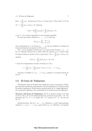 1.3. El lema de Nakayama 7
Sea α =
n

j=1
cjwj. Tenemos que T(wiα) = 0 para todo i. Para cada β ∈ K sea
βα−1
=
n

j=1
djwj, con dj ∈ K. Entonces
T(β) = T
 n

j=1
djαwj

=
n

j=1
djT(αwj) = 0,
o sea, T = 0, lo cual es imposible en una extensión separable.
De aquı́ que existen elementos z1, . . . , zn ∈ L tales que
T(ziwj) =
	
1 si i = j,
0 si i = j.
(Las coordenadas de zi en la base w1, . . . , wn han de satisfacer un sistema de
ecuaciones lineales cuya matriz es

T(wiwj)

).
Sea c = 0 un elemento de D tal que czi es entero sobre D para i = 1, . . . , n.
Si x es cualquier elemento de L entero sobre D, entonces xczi es entero sobre
D, luego lo mismo le sucede a T(xczi) para cada i. Si x =
n

j=1
bjwj, con bj ∈ K,
entonces
T(xczi) =
n

j=1
cbjT(ziwj) = cbi ∈ K,
y como D es ı́ntegramente cerrado, de hecho cbi ∈ D y
x =
n

j=1
bjwj =
n

j=1
(cbj)(c−1
wj) ∈

c−1
w1, . . . , c−1
wn

D
.
Ası́ pues, el módulo

c−1
w1, . . . , c−1
wn

D
contiene a la clausura entera de
D en L.
1.3 El lema de Nakayama
Presentamos ahora un teorema muy simple por lo que a su prueba se reﬁere,
pero que tiene numerosas consecuencias a las que apelaremos en el punto crucial
de muchos argumentos. Puede decirse que gran parte de la “magia algebraica”
de la geometrı́a algebraica está condensada en el modesto lema de Nakayama:
Teorema 1.20 (Lema de Nakayama) Sea D un dominio ı́ntegro, a un ideal
de D no nulo y M un D-módulo ﬁnitamente generado tal que aM = M. Su-
pongamos que si a ∈ 1 + a cumple aM = 0, entonces M = 0. En tal caso
M = 0.
Demostración: Sea M = v1, . . . , vn. Entonces vi ∈ aM, luego podemos
expresar vi = ai1v1 + · · · + ainvn, para ciertos aij ∈ a. Pasando vi al segundo
http://librosysolucionarios.net
 