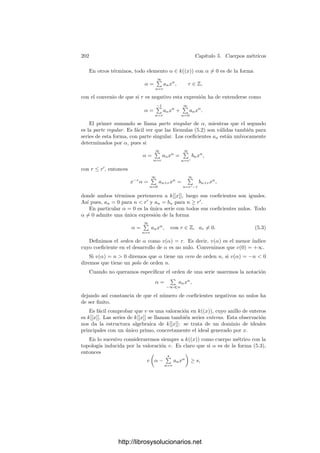 192 Capı́tulo 5. Cuerpos métricos
Todo valor absoluto en un cuerpo induce en éste una distancia —en el sentido
topológico— dada por d(α, β) = |α − β|. Un cuerpo métrico es un par (K, T),
donde K es un cuerpo y T es una topologı́a en K determinada por un valor
absoluto.
Los mismos argumentos que se emplean en el caso de los números reales
y complejos sirven para demostrar que la suma y el producto son aplicaciones
continuas en un cuerpo métrico, ası́ como cualquiera de sus valores absolutos,
los polinomios, la función 1/x (salvo en 0), etc.
Equivalencia Notemos que no hemos deﬁnido un cuerpo métrico como un
par formado por un cuerpo y un valor absoluto, sino que sólo hemos ﬁjado la
topologı́a. La razón es que —como veremos a continuación— cuando dos valores
absolutos inducen la misma topologı́a ambos son muy similares, hasta el punto
de que es irrelevante considerar uno u otro.
Dado un cuerpo métrico K, llamaremos valores absolutos de K a los valores
absolutos que inducen la topologı́a de K. Diremos que dos valores absolutos en
un mismo cuerpo K son equivalentes si inducen la misma topologı́a en K.
Teorema 5.2 Sean | |1 y | |2 dos valores absolutos en un mismo cuerpo K.
Las aﬁrmaciones siguientes son equivalentes:
a) | |1 y | |2 son equivalentes.
b) Para todo α ∈ K, se cumple |α|1  1 si y sólo si |α|2  1.
c) Para todo α, β ∈ K, se cumple |α|1  |β|1 si y sólo si |α|2  |β|2.
d) Existe un número real ρ  0 tal que para todo α ∈ K, |α|1 = |α|ρ
2.
Demostración: b) ⇒ c), c) ⇒ a) y d) ⇒ b) son evidentes.
a) ⇒ b), pues |α|  1 equivale a que lı́m
n
αn
= 0.
Sólo falta demostrar d) a partir de las propiedades anteriores. Es fácil ver
que el valor absoluto trivial no es equivalente a ningún otro (por ejemplo por la
propiedad b), luego podemos descartarlo. Si | |1 no es trivial existe un α ∈ K
no nulo tal que |α|1  1 (existe un elemento no nulo que cumple |α|1 = 1 y si
es necesario tomamos su inverso).
Sea β cualquier elemento no nulo de K. Un par de números enteros (m, n)
cumple |αm
|1  |βn
|1 si y sólo si cumple |αm
|2  |βn
|2. Pero |αm
|1  |βn
|1
equivale a |α|m
1  |β|n
1 , y a su vez a que
log |α|1
log |β|1

n
m
.
Como lo mismo vale para | |2 concluimos que todo número racional r cumple
r 
log |α|1
log |β|1
si y sólo si r 
log |α|2
log |β|2
,
http://librosysolucionarios.net
 