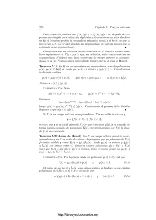 196 Capı́tulo 5. Cuerpos métricos
Demostración: Si el valor absoluto es no arquimediano se comprueba que
|n| ≤ 1 por inducción sobre n. Recı́procamente, para todo natural n se cumple
|α + β|n
=



n

k=0

n
k

αk
βn−k



 ≤
n

k=0
|α|k
|β|n−k
≤ (n + 1) máx

|α|, |β|
n
.
Tomando raı́ces n-simas queda |a + b| ≤ n
√
n + 1 máx

|α|, |β|

, y tomando
el lı́mite en n obtenemos la desigualdad triangular no arquimediana.
Es claro que dos valores absolutos equivalentes son ambos arquimedianos o
ambos no arquimedianos, luego podemos deﬁnir un cuerpo métrico arquimediano
como un cuerpo métrico cuya topologı́a esté inducida por valores absolutos no
arquimedianos. Del teorema anterior se sigue que la compleción de un cuerpo
no arquimediano es no arquimediana.
Las sucesiones de Cauchy tienen una caracterización sencilla en los cuerpos
no arquimedianos:
Teorema 5.8 Una sucesión (αn) en un cuerpo métrico no arquimediano es de
Cauchy si y sólo si lı́m
n
(αn − αn−1) = 0.
Demostración: Supongamos que la sucesión cumple esta propiedad y sea
6  0. Por deﬁnición de lı́mite existe un r  0 tal que si n ≥ r entonces
|αn − αn−1|  6. Si tomamos r ≤ m ≤ n, entonces
|αn − αm| =


(αn − αn−1) + · · · + (αm+1 − αm)


 ≤ máx
mi≤n
|αi − αi−1|  6,
luego la sucesión es de Cauchy. El recı́proco es claro.
Como consecuencia inmediata:
Teorema 5.9 En un cuerpo métrico completo no arquimediano, la serie
∞

n=0
xn
es convergente si y sólo si lı́m
n
xn = 0.
Esto hace que las series convergentes en cuerpos completos no arquimedianos
sean (trivialmente) absolutamente convergentes, por lo que todos los resultados
válidos para series absolutamente convergentes de números complejos valen para
series convergentes en cuerpos no arquimedianos (ası́, las series pueden reorde-
narse y se pueden asociar sus sumandos sin alterar la convergencia o el valor de
la suma).
5.2 Valoraciones
En realidad, la noción de valor absoluto que acabamos de estudiar será para
nosotros un concepto auxiliar. El concepto central será el de valoración, que
introducimos seguidamente:
http://librosysolucionarios.net
 