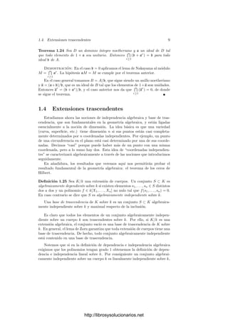 1.4. Extensiones trascendentes 9
Teorema 1.24 Sea D un dominio ı́ntegro noetheriano y a un ideal de D tal
que todo elemento de 1 + a sea unitario. Entonces


r≥1
(b + ar
) = b para todo
ideal b de A.
Demostración: En el caso b = 0 aplicamos el lema de Nakayama al módulo
M =


r≥1
ar
. La hipótesis aM = M se cumple por el teorema anterior.
En el caso general tomamos B = A/b, que sigue siendo un anillo noetheriano
y a = (a+b)/b, que es un ideal de B tal que los elementos de 1+a son unidades.
Entonces ar
= (b + ar
)/b, y el caso anterior nos da que


r≥1
(ar
) = 0, de donde
se sigue el teorema.
1.4 Extensiones trascendentes
Estudiamos ahora las nociones de independencia algebraica y base de tras-
cendencia, que son fundamentales en la geometrı́a algebraica, y están ligadas
esencialmente a la noción de dimensión. La idea básica es que una variedad
(curva, superﬁcie, etc.) tiene dimensión n si sus puntos están casi completa-
mente determinados por n coordenadas independientes. Por ejemplo, un punto
de una circunferencia en el plano está casi determinado por una de sus coorde-
nadas. Decimos “casi” porque puede haber más de un punto con una misma
coordenada, pero a lo sumo hay dos. Esta idea de “coordenadas independien-
tes” se caracterizará algebraicamente a través de las nociones que introducimos
seguidamente.
En añadidura, los resultados que veremos aquı́ nos permitirán probar el
resultado fundamental de la geometrı́a algebraica: el teorema de los ceros de
Hilbert.
Deﬁnición 1.25 Sea K/k una extensión de cuerpos. Un conjunto S ⊂ K es
algebraicamente dependiente sobre k si existen elementos s1, . . . , sn ∈ S distintos
dos a dos y un polinomio f ∈ k[X1, . . . , Xn] no nulo tal que f(s1, . . . , sn) = 0.
En caso contrario se dice que S es algebraicamente independiente sobre k.
Una base de trascendencia de K sobre k es un conjunto S ⊂ K algebraica-
mente independiente sobre k y maximal respecto de la inclusión.
Es claro que todos los elementos de un conjunto algebraicamente indepen-
diente sobre un cuerpo k son trascendentes sobre k. Por ello, si K/k es una
extensión algebraica, el conjunto vacı́o es una base de trascendencia de K sobre
k. En general, el lema de Zorn garantiza que toda extensión de cuerpos tiene una
base de trascendencia. De hecho, todo conjunto algebraicamente independiente
está contenido en una base de trascendencia.
Notemos que si en la deﬁnición de dependencia e independencia algebraica
exigimos que los polinomios tengan grado 1 obtenemos la deﬁnición de depen-
dencia e independencia lineal sobre k. Por consiguiente un conjunto algebrai-
camente independiente sobre un cuerpo k es linealmente independiente sobre k,
http://librosysolucionarios.net
 