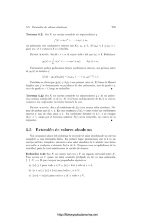 5.2. Valoraciones 199
La continuidad de v muestra que O, U y p son abiertos y cerrados en K.
Fijemos un elemento π ∈ K tal que v(π) = 1. Para todo α ∈ K no nulo, si
v(α) = n, entonces 6 = α/πn
cumple v(6) = 1, luego α = 6πn
y 6 ∈ U. Esta
descomposición es única, pues necesariamente n = v(α).
En particular vemos que p = (π), con lo que π es primo, y la descomposición
que acabamos de obtener (cuando α es entero) es —de hecho— una descompo-
sición de α en factores primos. Más aún, ahora es claro que O es un dominio
euclı́deo, tomando como norma euclı́dea la propia valoración v. Efectivamente,
se cumple que v(α) ≤ v(αβ), para α y β no nulos, y dados ∆, δ ∈ O con δ = 0, la
división euclı́dea es simplemente ∆ = δ·0+∆ si v(∆)  v(δ) o bien ∆ = ∆
δ δ+0
en caso contrario. El teorema siguiente es ahora inmediato:
Teorema 5.12 Sea K un cuerpo métrico discreto. Entonces su anillo de en-
teros O es un dominio de ideales principales con un único ideal primo p. Sus
únicos ideales no nulos son los ideales
pn
= {α ∈ O | v(α) ≥ n}.
Si α ∈ O, se cumple v(α) = n si y sólo si (α) = pn
. En particular π ∈ O
es primo si y sólo si v(π) = 1. Fijado un primo π, todo elemento no nulo de
K se expresa de forma única como α = 6πn
, donde 6 ∈ U y, necesariamente,
n = v(α). En particular K es el cuerpo de cocientes de O.
Observemos además que v es la valoración derivada de p según 5.2.
Ejercicio: Demostrar que un dominio ı́ntegro D es el anillo de enteros de una valo-
ración en su cuerpo de cocientes si y sólo si cumple las condiciones del teorema 3.53.
Deﬁnición 5.13 Si K es un cuerpo métrico discreto, llamaremos cuerpo de
restos de K al cociente K = O/p de su anillo de enteros sobre su único ideal
primo.
Puesto que p es —de hecho— un ideal maximal, tenemos que el cuerpo de
restos es efectivamente un cuerpo.
Teorema 5.14 Sea k un cuerpo métrico discreto y K su compleción. Sea o el
anillo de enteros de k y O el de K. Sea p el ideal primo de k y p∗
el de K.
Entonces O es la clausura de o, p∗
es la clausura de p, o = O ∩ k, p = p∗
∩ o y
para todo α, β ∈ o se cumple
α ≡ β (mód p) si y sólo si α ≡ β (mód p∗
).
Además, la inclusión o −→ O induce un isomorﬁsmo k ∼
= K.
Demostración: Sabemos que la valoración de K extiende a la de k y es
continua. Es claro que o ⊂ O y que O es abierto y cerrado en K, luego o ⊂ O.
Para probar la inclusión opuesta tomamos α ∈ O. Podemos suponer α = 0.
Existe una sucesión {an} ⊂ k convergente a α. Entonces v(αn) converge a
http://librosysolucionarios.net
 