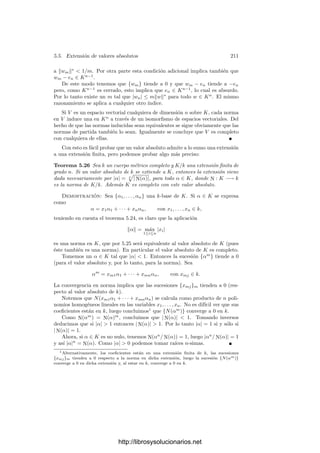5.3. Cuerpos de series formales de potencias 201
Claramente entonces xk ≡ yk (mód π), y como ambos están en F, necesaria-
mente xk = yk. Restando y dividiendo entre π queda
xk+1 + xk+2π + · · · = yk+1 + yk+2π + · · ·
Del mismo modo concluimos que xk+1 = yk+1, e inductivamente llegamos a que
todos los coeﬁcientes coinciden.
5.3 Cuerpos de series formales de potencias
El ejemplo principal de cuerpos métricos completos con los que vamos a tra-
bajar es el de los cuerpos de series formales de potencias. En 1.35 hemos deﬁnido
los anillos de series de potencias de varias indeterminadas sobre un cuerpo k.
Para el caso de una indeterminada, los elementos de k[[x]] son simplemente las
sucesiones {an}∞
n=0 en k, si bien las representamos en la forma
∞

n=0
anxn
an ∈ k.
Las operaciones en k[[x]] son
∞

n=0
anxn
+
∞

n=0
bnxn
=
∞

n=0
(an + bn)xn
,
 ∞

n=0
anxn
 ∞

n=0
bnxn

=
∞

n=0
 n

i=0
aibn−i

xn
. (5.2)
El anillo k[[x]] es un dominio ı́ntegro, por lo que podemos deﬁnir el cuerpo
de las series formales de potencias sobre k como el cuerpo de cocientes de k[[x]],
y lo representaremos por k((x)).
Podemos identiﬁcar los polinomios con coeﬁcientes en k con las series cuyos
coeﬁcientes son ﬁnalmente nulos, de modo que k[x] es un subanillo de k[[x]] y,
similarmente, el cuerpo de funciones racionales k(x) es un subcuerpo de k((x)).
Según el teorema 1.36, las unidades de k[[x]] son las series con término
independiente no nulo. Si
α =
∞

n=0
anxn
es una serie no nula, podemos considerar el menor natural r tal que ar = 0, con
lo que
α =
 ∞

n=0
an+rxn

xr
,
y la serie de la izquierda es una unidad de k[[x]]. En deﬁnitiva, todo elemento
no nulo de k[[x]] es de la forma 6xr
, donde 6 es una unidad y r ≥ 0, luego todo
elemento no nulo de k((x)) es de esta misma forma pero con r ∈ Z.
http://librosysolucionarios.net
 