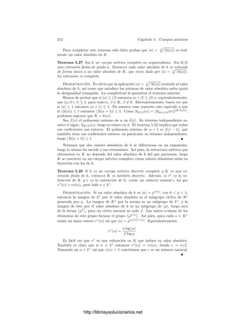 202 Capı́tulo 5. Cuerpos métricos
En otros términos, todo elemento α ∈ k((x)) con α = 0 es de la forma
α =
∞

n=r
anxn
, r ∈ Z,
con el convenio de que si r es negativo esta expresión ha de entenderse como
α =
−1

n=r
anxn
+
∞

n=0
anxn
.
El primer sumando se llama parte singular de α, mientras que el segundo
es la parte regular. Es fácil ver que las fórmulas (5.2) son válidas también para
series de esta forma, con parte singular. Los coeﬁcientes an están unı́vocamente
determinados por α, pues si
α =
∞

n=r
anxn
=
∞

n=r
bnxn
,
con r ≤ r
, entonces
x−r
α =
∞

n=0
an+rxn
=
∞

n=r−r
bn+rxn
,
donde ambos términos pertenecen a k[[x]], luego sus coeﬁcientes son iguales.
Ası́ pues, an = 0 para n  r
y an = bn para n ≥ r
.
En particular α = 0 es la única serie con todos sus coeﬁcientes nulos. Todo
α = 0 admite una única expresión de la forma
α =
∞

n=r
anxn
, con r ∈ Z, ar = 0. (5.3)
Deﬁnimos el orden de α como v(α) = r. Es decir, v(α) es el menor ı́ndice
cuyo coeﬁciente en el desarrollo de α es no nulo. Convenimos que v(0) = +∞.
Si v(α) = n  0 diremos que α tiene un cero de orden n, si v(α) = −n  0
diremos que tiene un polo de orden n.
Cuando no queramos especiﬁcar el orden de una serie usaremos la notación
α =

−∞
n
anxn
,
dejando ası́ constancia de que el número de coeﬁcientes negativos no nulos ha
de ser ﬁnito.
Es fácil comprobar que v es una valoración en k((x)), cuyo anillo de enteros
es k[[x]]. Las series de k[[x]] se llaman también series enteras. Esta observación
nos da la estructura algebraica de k[[x]]: se trata de un dominio de ideales
principales con un único primo, concretamente el ideal generado por x.
En lo sucesivo consideraremos siempre a k((x)) como cuerpo métrico con la
topologı́a inducida por la valoración v. Es claro que si α es de la forma (5.3),
entonces
v

α −
s

n=r
anxn

≥ s,
http://librosysolucionarios.net
 