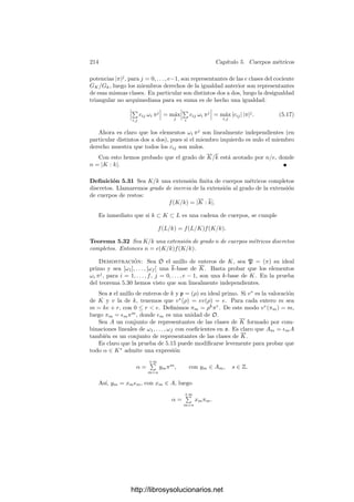 204 Capı́tulo 5. Cuerpos métricos
tiene radio de convergencia no nulo y converge en un entorno de 0 a la inversa
de la función deﬁnida por S. En efecto, si la serie S determina la función f,
existe un entorno reducido de 0 en el cual f no se anula. Por lo tanto 1/f tiene
a lo sumo un polo en 0, luego admite un desarrollo en serie de Laurent T. La
serie T ∈ C((x)) tiene radio de convergencia no nulo, luego lo mismo vale para
la serie ST −1, que converge a la función nula, luego ST = 1 y ası́ T = S−1
. Por
consiguiente las que tienen radio de convergencia no nulo forman un subcuerpo
de C((x)).
Si K es un cuerpo métrico, k es un subcuerpo de K y π ∈ K, diremos que
K = k((π)) si todo elemento de K se expresa de forma única como serie de
potencias de π con coeﬁcientes en k y la aplicación

−∞
n
anxn
→

−∞
n
anπn
es un isomorﬁsmo topológico.
El teorema 5.15 casi viene a decir que todos los cuerpos métricos discretos
completos son de la forma k((π)), pero esto no es exacto. Si K = k((x)) es un
cuerpo de series de potencias y p es el ideal primo de k[[x]], es claro que toda
serie de k[[x]] es congruente módulo p con su término independiente, ası́ como
que dos constantes no son congruentes módulo p. Esto se traduce en que la
aplicación natural k −→ K dada por a → [a] es un isomorﬁsmo de cuerpos.
Ası́ pues, una condición necesaria para que un cuerpo métrico discreto com-
pleto sea topológicamente isomorfo a un cuerpo de series de potencias es que
su anillo de enteros contenga un subcuerpo isomorfo a su cuerpo de restos. A
continuación probamos que la condición es suﬁciente:
Teorema 5.17 Sea K un cuerpo métrico discreto completo que posea un sub-
cuerpo k contenido en su anillo de enteros de modo que la aplicación natural en
el cuerpo de restos k −→ K sea un isomorﬁsmo. Entonces K = k((π)), donde
π es cualquier primo de su anillo de enteros.
Demostración: Sea O el anillo de enteros de K y sea π un primo en O.
El teorema 5.15 aplicado con F = k nos da que todo α ∈ O se expresa de forma
única como
α =
∞

n=0
anπn
,
con an ∈ k. Por consiguiente la sustitución de x por π es una biyección entre
k[[x]] y O. Es inmediato comprobar que se trata de un isomorﬁsmo de anillos,
que se extiende a su vez a un isomorﬁsmo de cuerpos entre k((x)) y K (que, de
hecho, sigue siendo la sustitución de x por π).
Finalmente, es fácil ver que la valoración de K (que es la inducida por π)
asigna a cada serie el menor entero n cuyo coeﬁciente n-simo es no nulo, de donde
se sigue que la sustitución por π transforma vx en vπ, luego es un isomorﬁsmo
topológico. Por lo tanto, K = k((π)).
http://librosysolucionarios.net
 