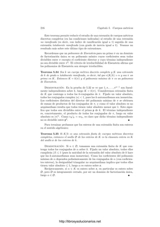 206 Capı́tulo 5. Cuerpos métricos
Esta propiedad justiﬁca que |f(x)/g(x)| = |f(x)|/|g(x)| no depende del re-
presentante elegido para la fracción algebraica y claramente es un valor absoluto
en K(x) (conviene probar la desigualdad triangular usual, y el hecho de que la
restricción a K sea el valor absoluto no arquimediano de partida implica que la
extensión es no arquimediana).
Observemos que los distintos valores absolutos de K inducen valores abso-
lutos equivalentes en K(x), por lo que, en deﬁnitiva, cada cuerpo métrico no
arquimediano K induce una única estructura de cuerpo métrico no arquime-
diano en K(x). Veamos ahora un resultado técnico previo al lema de Hensel.
Teorema 5.19 Sea K un cuerpo métrico no arquimediano, sean dos polinomios
g(x), g0(x) ∈ K[x] de modo que g0(x) es mónico y |g0(x)| ≤ 1. Consideremos
la división euclı́dea
g(x) = g0(x)c(x) + r(x), grad r(x)  grad g0(x), c(x), r(x) ∈ K[x].
Entonces |r(x)| ≤ |g(x)|.
Demostración: Sean
g(x) = anxn
+ · · · + a1x + a0, g0(x) = xm
+ · · · + b1x + b0.
Entonces
|g0(x)anxn−m
| = |g0(x)| |an| ≤ |an| ≤ |g(x)|,
luego |g(x) − g0(x)anxn−m
| ≤ |g(x)|. Continuando el proceso de la división
llegamos a que |r(x)| ≤ |g(x)|.
Si K es un cuerpo métrico no arquimediano, E es su anillo de enteros y
p = {f(x) ∈ E[x] | |f(x)|  1},
es claro que p es un ideal primo de E[x] y que el cociente E[x]/p es isomorfo de
forma natural al anillo de polinomios K[x]. Representaremos por ¯
f(x) la clase
de f(x) en el cociente.
Teorema 5.20 (Lema de Hensel) Sea K un cuerpo métrico completo no ar-
quimediano y sea E su anillo de enteros. Supongamos que un polinomio de E[x]
factoriza módulo p como ¯
f(x) = ḡ0(x)h̄0(x), donde g0(x) es mónico y ḡ0(x)
y h̄0(x) son primos entre sı́. Entonces existen polinomios g(x), h(x) ∈ E[x]
tales que f(x) = g(x)h(x), g(x) es mónico, tiene el mismo grado que g0(x) y
ḡ(x) = ḡ0(x), h̄(x) = h̄0(x).
Demostración: Por hipótesis existe un polinomio p(x) ∈ E[x] tal que
f(x) = g0(x)h0(x) + p(x) y |p(x)|  1. (5.4)
El hecho de que ḡ0(x) y h̄0(x) sean primos entre sı́ se traduce en que existen
polinomios a(x), b(x), c(x) ∈ E[x] de modo que
a(x)g0(x) + b(x)h0(x) = 1 + c(x) y |c(x)|  1. (5.5)
http://librosysolucionarios.net
 