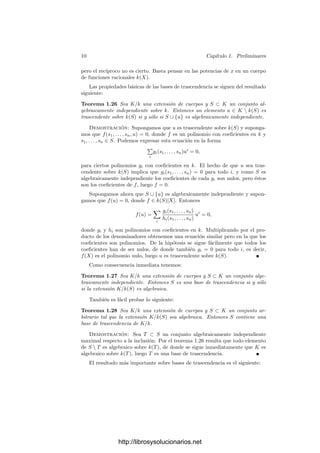 10 Capı́tulo 1. Preliminares
pero el recı́proco no es cierto. Basta pensar en las potencias de x en un cuerpo
de funciones racionales k(X).
Las propiedades básicas de las bases de trascendencia se siguen del resultado
siguiente:
Teorema 1.26 Sea K/k una extensión de cuerpos y S ⊂ K un conjunto al-
gebraicamente independiente sobre k. Entonces un elemento u ∈ K  k(S) es
trascendente sobre k(S) si y sólo si S ∪ {u} es algebraicamente independiente.
Demostración: Supongamos que u es trascendente sobre k(S) y suponga-
mos que f(s1, . . . , sn, u) = 0, donde f es un polinomio con coeﬁcientes en k y
s1, . . . , sn ∈ S. Podemos expresar esta ecuación en la forma

i
gi(s1, . . . , sn)ui
= 0,
para ciertos polinomios gi con coeﬁcientes en k. El hecho de que u sea tras-
cendente sobre k(S) implica que gi(s1, . . . , sn) = 0 para todo i, y como S es
algebraicamente independiente los coeﬁcientes de cada gi son nulos, pero éstos
son los coeﬁcientes de f, luego f = 0.
Supongamos ahora que S ∪ {u} es algebraicamente independiente y supon-
gamos que f(u) = 0, donde f ∈ k(S)[X]. Entonces
f(u) =

i
gi(s1, . . . , sn)
hi(s1, . . . , sn)
ui
= 0,
donde gi y hi son polinomios con coeﬁcientes en k. Multiplicando por el pro-
ducto de los denominadores obtenemos una ecuación similar pero en la que los
coeﬁcientes son polinomios. De la hipótesis se sigue fácilmente que todos los
coeﬁcientes han de ser nulos, de donde también gi = 0 para todo i, es decir,
f(X) es el polinomio nulo, luego u es trascendente sobre k(S).
Como consecuencia inmediata tenemos:
Teorema 1.27 Sea K/k una extensión de cuerpos y S ⊂ K un conjunto alge-
braicamente independiente. Entonces S es una base de trascendencia si y sólo
si la extensión K/k(S) es algebraica.
También es fácil probar lo siguiente:
Teorema 1.28 Sea K/k una extensión de cuerpos y S ⊂ K un conjunto ar-
bitrario tal que la extensión K/k(S) sea algebraica. Entonces S contiene una
base de trascendencia de K/k.
Demostración: Sea T ⊂ S un conjunto algebraicamente independiente
maximal respecto a la inclusión. Por el teorema 1.26 resulta que todo elemento
de S  T es algebraico sobre k(T), de donde se sigue inmediatamente que K es
algebraico sobre k(T), luego T es una base de trascendencia.
El resultado más importante sobre bases de trascendencia es el siguiente:
http://librosysolucionarios.net
 
