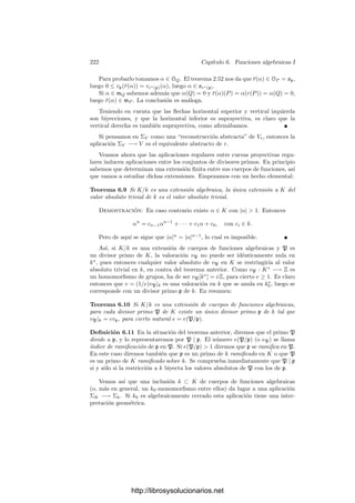 212 Capı́tulo 5. Cuerpos métricos
Para completar este teorema sólo falta probar que |α| = n

| N(α)| es real-
mente un valor absoluto en K.
Teorema 5.27 Sea k un cuerpo métrico completo no arquimediano. Sea K/k
una extensión ﬁnita de grado n. Entonces cada valor absoluto de k se extiende
de forma única a un valor absoluto de K, que viene dado por |α| = n

| N(α)|.
La extensión es completa.
Demostración: Es obvio que la aplicación |α| = n

| N(α)| extiende al valor
absoluto de k, ası́ como que satisface los axiomas de valor absoluto salvo quizá
la desigualdad triangular. La completitud la garantiza el teorema anterior.
Hemos de probar que si |α| ≤ |β| entonces |α+β| ≤ |β| o, equivalentemente,
que |α/β + 1| ≤ 1, para todo α, β ∈ K, β = 0. Alternativamente, basta ver que
si |α| ≤ 1 entonces |α + 1| ≤ 1. En nuestro caso concreto esto equivale a que
si | N(α)| ≤ 1 entonces | N(α + 1)| ≤ 1. Como NK/k(α) = (Nk(α)/k(α))|K:k(α)|
,
podemos suponer que K = k(α).
Sea f(x) el polinomio mı́nimo de α en k[x]. Su término independiente es,
salvo el signo, NK/k(α), luego es entero en k. El teorema 5.22 implica que todos
sus coeﬁcientes son enteros. El polinomio mı́nimo de α + 1 es f(x − 1), que
también tiene sus coeﬁcientes enteros, en particular su término independiente,
luego | N(α + 1)| ≤ 1.
Notemos que dos valores absolutos de k se diferencian en un exponente,
luego lo mismo les sucede a sus extensiones. Ası́ pues, la estructura métrica que
obtenemos en K no depende del valor absoluto de k del que partamos, luego
K se convierte en un cuerpo métrico completo cuyos valores absolutos están en
biyección con los de k.
Teorema 5.28 Si k es un cuerpo métrico discreto completo y K es una ex-
tensión ﬁnita de k, entonces K es también discreto. Además, si v∗
es la va-
loración de K y v es la valoración de k, existe un número natural e tal que
v∗
(α) = ev(α), para todo α ∈ k∗
.
Demostración: Si un valor absoluto de k es |α| = ρv(α)
, con 0  ρ  1,
entonces la imagen de k∗
por el valor absoluto es el subgrupo cı́clico de R∗
generado por ρ. La imagen de K∗
por la norma es un subgrupo de k∗
, y la
imagen de éste por el valor absoluto de k es un subgrupo de ρ, luego será
de la forma

ρf

, para un cierto natural no nulo f. Las raı́ces n-simas de los
elementos de este grupo forman el grupo

ρf/n

. Ası́ pues, para cada α ∈ K∗
existe un único entero v∗
(α) tal que |α| = ρ(f/n)v∗
(α)
. Equivalentemente,
v∗
(α) =
n log |α|
f log ρ
.
Es fácil ver que v∗
es una valoración en K que induce su valor absoluto.
También es claro que si α ∈ k∗
entonces v∗
(α) = ev(α), donde e = n/f.
Tomando un α ∈ k∗
tal que v(α) = 1 concluimos que e es un número natural.
http://librosysolucionarios.net
 