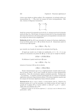 214 Capı́tulo 5. Cuerpos métricos
potencias |π|j
, para j = 0, . . . , e−1, son representantes de las e clases del cociente
GK/Gk, luego los miembros derechos de la igualdad anterior son representantes
de esas mismas clases. En particular son distintos dos a dos, luego la desigualdad
triangular no arquimediana para su suma es de hecho una igualdad:




i,j
cij ωi πj



 = máx
j




i
cij ωi πj



 = máx
i,j
|cij| |π|j
. (5.17)
Ahora es claro que los elementos ωi πj
son linealmente independientes (en
particular distintos dos a dos), pues si el miembro izquierdo es nulo el miembro
derecho muestra que todos los cij son nulos.
Con esto hemos probado que el grado de K/k está acotado por n/e, donde
n = |K : k|.
Deﬁnición 5.31 Sea K/k una extensión ﬁnita de cuerpos métricos completos
discretos. Llamaremos grado de inercia de la extensión al grado de la extensión
de cuerpos de restos:
f(K/k) = |K : k|.
Es inmediato que si k ⊂ K ⊂ L es una cadena de cuerpos, se cumple
f(L/k) = f(L/K)f(K/k).
Teorema 5.32 Sea K/k una extensión de grado n de cuerpos métricos discretos
completos. Entonces n = e(K/k)f(K/k).
Demostración: Sea O el anillo de enteros de K, sea P = (π) su ideal
primo y sea [ω1], . . . , [ωf ] una k-base de K. Basta probar que los elementos
ωi πj
, para i = 1, . . . , f, j = 0, . . . , e − 1, son una k-base de K. En la prueba
del teorema 5.30 hemos visto que son linealmente independientes.
Sea o el anillo de enteros de k y p = (ρ) su ideal primo. Si v∗
es la valoración
de K y v la de k, tenemos que v∗
(ρ) = ev(ρ) = e. Para cada entero m sea
m = ke + r, con 0 ≤ r  e. Deﬁnimos πm = ρk
πr
. De este modo v∗
(πm) = m,
luego πm = 6mπm
, donde 6m es una unidad de O.
Sea A un conjunto de representantes de las clases de K formado por com-
binaciones lineales de ω1, . . . , ωf con coeﬁcientes en o. Es claro que Am = 6mA
también es un conjunto de representantes de las clases de K.
Es claro que la prueba de 5.15 puede modiﬁcarse levemente para probar que
todo α ∈ K∗
admite una expresión
α =
+∞

m=s
ymπm
, con ym ∈ Am, s ∈ Z.
Ası́, ym = xm6m, con xm ∈ A, luego
α =
+∞

m=s
xmπm.
http://librosysolucionarios.net
 