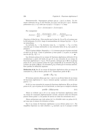 216 Capı́tulo 5. Cuerpos métricos
Este teorema permite reducir el estudio de una extensión de cuerpos métricos
discretos completos (en las condiciones indicadas) al estudio de una extensión
no ramiﬁcada (es decir, con ı́ndice de ramiﬁcación igual a 1) seguida de una
extensión totalmente ramiﬁcada (con grado de inercia igual a 1). Veamos un
resultado más sobre este último tipo de extensiones.
Recordemos que un polinomio de Eisenstein para un primo π en un dominio
de factorización única es un polinomio mónico cuyos coeﬁcientes sean todos
divisibles entre π excepto el coeﬁciente director y cuyo término independiente
no sea divisible entre π2
. El criterio de irreducibilidad de Eisenstein aﬁrma que
los polinomios de Eisenstein son siempre irreducibles.
Teorema 5.34 Sea k un cuerpo métrico discreto completo y K una extensión
de k de grado n totalmente ramiﬁcada, es decir, tal que e(K/k) = n y sea π un
primo en K. Entonces K = k(π) y el polinomio mı́nimo de π es un polinomio
de Eisenstein.
Demostración: En la prueba de 5.32 se ve que 1, π, . . . , πn−1
son lineal-
mente independientes sobre k, luego K = k(π). Consideremos extensión ﬁnita
de K que contenga a todos los k-conjugados de π. Fijado un valor absoluto,
todos los conjugados cumplen |α|  1, pues los k-automorﬁsmos son isometrı́as.
Los coeﬁcientes distintos del director del polinomio mı́nimo de π se obtienen
de sumas de productos de los conjugados de π, y como el valor absoluto es no
arquimediano resulta que todos tienen valor absoluto menor que 1. Esto signi-
ﬁca que todos son divisibles entre el primo p de k. El término independiente
es, concretamente, el producto de todos los conjugados de π, luego su valor
absoluto es |π|n
. Como vK|k = nvk, es claro que dicho término independiente
no es divisible entre p2
.
Para terminar probamos que los enteros de una extensión ﬁnita son enteros
en el sentido algebraico:
Teorema 5.35 Si K/k es una extensión ﬁnita de cuerpos métricos discretos
completos, entonces el anillo O de los enteros de K es la clausura entera en K
del anillo o de los enteros de k.
Demostración: Si α ∈ O, tomamos una extensión ﬁnita de K que con-
tenga todos los conjugados de α sobre k. Fijado un valor absoluto, todos ellos
cumplirán |β| ≤ 1 (pues la unicidad de la extensión del valor absoluto de k hace
que los k-automorﬁsmos sean isometrı́as). Como los coeﬁcientes del polinomio
mı́nimo de α dependen polinómicamente de los conjugados de α (con coeﬁcien-
tes enteros), la desigualdad triangular no arquimediana implica que todos ellos
tienen valor absoluto ≤ 1, luego α es entero sobre o.
Recı́procamente, si α ∈ K es entero sobre o, en particular es entero sobre
O, pero O es ı́ntegramente cerrado, por ser un dominio de factorización única,
luego α ∈ O.
http://librosysolucionarios.net
 