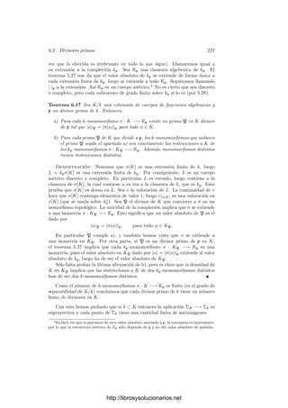 Capı́tulo VI
Funciones algebraicas I
Una curva proyectiva regular V sobre un cuerpo de constantes k0 está com-
pletamente determinada por su cuerpo de funciones racionales K = k0(V ). Va-
mos a ver que es posible aplicar a K técnicas procedentes de la teorı́a algebraica
de números. Estas técnicas no sólo nos proporcionarán mucha información so-
bre las curvas proyectivas y sus cuerpos asociados, sino que son aplicables en
un contexto más general en el que no es necesario suponer que el cuerpo k0 es
algebraicamente cerrado. Entramos ası́ en lo que se conoce como la teorı́a de
las funciones algebraicas.
La idea básica es que los puntos de una curva algebraica se corresponden de
forma natural con unos objetos deﬁnibles algebraicamente a partir de su cuerpo
de funciones racionales. Estos objetos reciben el nombre de divisores primos, y
tienen sentido en cuerpos más generales. A partir del concepto local de divisor
primo es posible deﬁnir una noción global de divisor, sobre el cual descansa
una potente teorı́a aritmética, que a su vez es el contexto idóneo para formu-
lar y demostrar una serie de resultados profundos sobre cuerpos de funciones
algebraicas, en particular sobre curvas algebraicas y superﬁcies de Riemann.
6.1 Cuerpos de funciones algebraicas
Los cuerpos de funciones racionales de curvas algebraicas tienen una carac-
terización obvia independiente de la geometrı́a algebraica. En el contexto en el
que vamos a trabajar es costumbre referirse a ellos como cuerpos de funciones
algebraicas.
Deﬁnición 6.1 Un cuerpo de funciones algebraicas (de una variable) sobre un
cuerpo de constantes k0 es una extensión K ﬁnitamente generada y con grado
de trascendencia 1 sobre k0.
Observemos que toda extensión K/k de cuerpos de funciones algebraicas
(sobre un mismo cuerpo de constantes k0) es necesariamente ﬁnita. En efecto,
como ambos cuerpos tienen grado de trascendencia 1 sobre k0 es algebraica y,
217
http://librosysolucionarios.net
 