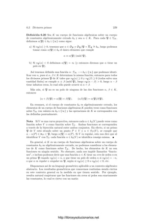 6.2. Divisores primos 219
Deﬁnición 6.3 Si φ : V −→ W es una aplicación regular no constante entre
curvas proyectivas regulares sobre un cuerpo k0, llamaremos grado de φ a
grad φ = |k0(V ) : φ[k0(W)]|.
Igualmente, diremos que φ es separable, inseparable, etc. según lo sea la
extensión de cuerpos k0(V )/φ[k0(W)].
Conviene ﬁjarse en un caso particular: si α ∈ k0(V ) no es constante, entonces
α : V −→ P1
. Tenemos que k0(P1
) = k0(x), donde x es simplemente la identi-
dad en P1
, luego la imagen de k0(P1
) en k0(V ) inducida por α es simplemente
k0(α(x)) = k0(α).
6.2 Divisores primos
A lo largo de esta sección veremos cómo una curva proyectiva regular puede
ser recuperada a partir de su cuerpo de funciones racionales. Los puntos de la
curva se recuperan a partir de las valoraciones en el cuerpo. Para ver cómo es
esto posible recordamos que si P es un punto regular de una curva cuasiproyec-
tiva V , entonces el anillo OP (V ) es noetheriano y tiene un único ideal maximal
mP , formado por las funciones que se anulan en P. El teorema 3.53 nos da en-
tonces que OP (V ) es un dominio de ideales principales, luego sus únicos ideales
no nulos son los ideales mr
P , para r ≥ 0.
Deﬁnición 6.4 Sea V una curva cuasiproyectiva sobre un cuerpo de constantes
k0 y sea P un punto regular de V . Para cada función α ∈ OP (V ) no nula
deﬁnimos vP (α) como el número natural r tal que (α) = mr
P . Equivalentemente
vP (α) = r si y sólo si α = 6tr
, donde t es un parámetro local de V en P (un
generador de mP ) y 6 es una unidad de OP (V ).
Es claro que vP (αβ) = vP (α) + vP (β). Como K = k0(V ) es el cuerpo de
cocientes de OP (V ), tenemos que todo γ ∈ K no nulo se expresa como γ = α/β,
con α, β ∈ OP (V ), y es claro que podemos deﬁnir vP (γ) = vP (α) − vP (β)
sin que importe la representación de γ como fracción. Ası́ mismo es claro que
vP : K∗
−→ Z es una valoración en K cuyo anillo de enteros es OP (V ).
Si α ∈ K y vP (α) = r ≥ 0, entonces α es regular en P y se dice que tiene
un cero de orden r en P (de modo que si α tiene un cero de orden 0 es que es
regular en P pero no se anula). En cambio, si vP (α) = −r  0, entonces α es
singular en P y se dice que tiene un polo de orden r en P.
Si k0 = C estas nociones coinciden con las usuales en la teorı́a de funciones
de variable compleja.1
La función t es una carta alrededor de P y la lectura
1Es fácil ver que si f : U −→ C es una función meromorfa en un entorno de un punto P
de una superﬁcie de Riemann V y z es una carta alrededor de P, entonces el orden en z(P)
de la lectura z−1 ◦ f es independiente de la carta, por lo que podemos llamarlo orden de f en
P, y ası́ podemos hablar del orden de un cero o de un polo de una función meromorfa sobre
una superﬁcie de Riemann.
http://librosysolucionarios.net
 