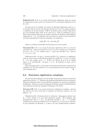 220 Capı́tulo 6. Funciones algebraicas I
de α = 6tr
es la función f(z) = 6(t−1
(z))zr
, donde el primer factor no se anula
en 0, por lo que f tiene orden r en 0. Ası́ pues, vP (α) es el orden de α en P
como función meromorfa.
En un cuerpo de funciones algebraicas, estos hechos nos llevan a la noción
general de divisor primo:
Deﬁnición 6.5 Sea K un cuerpo de funciones algebraicas sobre un cuerpo de
constantes k0. Llamaremos divisores primos de K a las valoraciones en K que
se anulan sobre k∗
0. Llamaremos ΣK al conjunto de todos los divisores primos
de K.
Si V es una curva cuasiproyectiva y K = k0(V ), deﬁnimos ΣV = ΣK. A los
divisores primos de K los llamaremos también divisores primos2
de V .
Si P ∈ V es un punto regular, la valoración vP se anula sobre las funciones
constantes de k∗
0, luego es un divisor primo de V . Ası́, si V es regular tenemos
una aplicación V −→ ΣK dada por P → vP . Enseguida veremos que se trata
de una biyección.
Los divisores primos de un cuerpo de funciones algebraicas van a desempeñar
un triple papel: a veces nos convendrá verlos como las valoraciones que son, a ve-
ces convendrá pensar en ellos como “puntos abstractos” y a veces los trataremos
como “números primos abstractos” de una teorı́a aritmética que desarrollaremos
después. Pensando en los dos últimos puntos de vista, los representaremos me-
diante letras góticas p, q, etc. Cuando queramos ver un primo p como valoración
escribiremos vp y hablaremos de “la valoración asociada a p”, si bien —desde un
punto de vista conjuntista— tenemos la identidad p = vp. Representaremos por
op al anillo de enteros de p y también llamaremos p a su único ideal maximal.
Ası́, si P es un punto regular de una curva cuasiproyectiva y p es su divisor
primo asociado, se cumple (por deﬁnición) que vp = vP y op = OP . Como
ideales, p = mP . Para incluir los puntos singulares en esta correspondencia
hemos de debilitarla un poco:
Deﬁnición 6.6 Sea V una curva proyectiva sobre un cuerpo de constantes k0
y K = k0(V ). Diremos que un divisor primo p de K está situado sobre un punto
P ∈ V si OP ⊂ op y mP ⊂ p.
Teorema 6.7 Si V es una curva proyectiva sobre un cuerpo de constantes k0
y K = k0(V ), entonces cada divisor p de K está situado sobre un único punto
P ∈ V . La correspondencia p → P es una aplicación ΣK −→ V para la cual
cada punto regular P ∈ V tiene una única antiimagen p, la dada por vp = vP .
En particular, si V es regular tenemos una biyección entre ΣK y V .
Demostración: Podemos suponer que V ⊂ Pn
no está contenida en ningún
hiperplano, pues un hiperplano de Pn
es isomorfo a Pn−1
, luego podemos ir
rebajando n hasta que esto ocurra. En particular, ninguna de las n+1 funciones
2En geometrı́a algebraica es más frecuente referirse a ellos como “lugares” de V .
http://librosysolucionarios.net
 