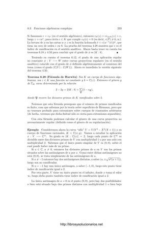 6.2. Divisores primos 223
Teorema 6.12 Sea φ : V −→ W una aplicación regular suprayectiva entre dos
curvas proyectivas y sea φ : k0(W) −→ k0(V ) el k0-monomorﬁsmo que induce.
Éste nos permite considerar a k0(V ) como extensión de k0(W), lo que nos da
una aplicación φ : ΣV −→ ΣW . Entonces el diagrama natural conmuta:
ΣV

φ
 ΣW

V
φ
 W
Demostración: Sea P ∈ ΣV y p el primo de W que divide a P. Sea
P ∈ V el punto situado bajo P. Hemos de probar que φ(P) está situado bajo
p. En efecto, si f ∈ Oφ(P )(W), tenemos que vp(f) = e(P/p)−1
vP(φ(f)) ≥ 0,
pues φ(f) ∈ OP (V ) ⊂ OP. Esto prueba que Oφ(P )(W) ⊂ op, y el mismo
razonamiento nos da que mφ(P ) ⊂ p, luego p está sobre φ(P).
A partir de aquı́ ya podemos identiﬁcar sin ambigüedades los puntos de una
curva proyectiva regular con sus divisores primos asociados. Ası́, por ejemplo,
si V y W son curvas proyectivas regulares, el teorema anterior aﬁrma que (los
divisores primos de) los puntos de V que dividen a (el divisor primo de) un
punto P ∈ W son (los asociados a) las antiimágenes de P.
En particular, dada una aplicación φ : V −→ W entre curvas proyectivas
regulares, podemos hablar del ı́ndice de ramiﬁcación e(φ, P) para cada punto
P ∈ V .
Volviendo al caso general, es claro que si tenemos una cadena de extensio-
nes k ⊂ K ⊂ L con primos correspondientes Q | P | p, se tiene la relación
multiplicativa:
e(Q/p) = e(Q/P)e(P/p).
Si p es un divisor primo de un cuerpo de funciones algebraicas k, llamaremos
kp a la compleción correspondiente, llamaremos op indistintamente al anillo de
enteros de k o de kp, llamaremos p indistintamente al ideal primo de cualquiera
de los dos anillos y kp a cualquiera de los dos cuerpos de restos. Según 5.14,
ambos son isomorfos a través de la aplicación inducida por la inclusión entre los
anillos de enteros.
Si K/k es una extensión de cuerpos de funciones algebraicas, la clausura
de k en KP es una compleción de k respecto de p, luego es topológicamente
isomorfa a kp. De hecho, podemos tomarla como kp y ası́ kp ⊂ KP. Más aún,
Kkp es una extensión ﬁnita de kp, luego es un cuerpo métrico completo (por el
teorema 5.27), luego es cerrado en KP y contiene a K, luego KP = Kkp.
La relación vP|k = evp, que en principio se cumple sobre k, se cumple de
hecho sobre kp por la densidad de k y la continuidad de las valoraciones. Esto
signiﬁca que el ı́ndice de ramiﬁcación e(P/p) es el mismo que el de KP/kp.
Por otra parte, el hecho de que los valores absolutos de P se restrinjan a
los de p se traduce en que op ⊂ OP (vistos como anillos en K y k) y p ⊂ P
http://librosysolucionarios.net
 