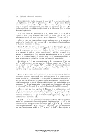 6.2. Divisores primos 225
Demostración: Sea p un divisor primo de k y supongamos que vp(x) ≥ 0.
Entonces vp(p(x)) ≥ 0 para todo p(x) ∈ k0[x]. Si todos los polinomios tuvieran
valor nulo, de hecho vp serı́a idénticamente nula, luego ha de existir un polinomio
p(x) tal que vp(p(x))  0. Descomponiéndolo en primos, podemos suponer que
p(x) es primo. Entonces p(x) es el único primo (salvo asociados) con valor
positivo, pues si q(x) es otro primo, entonces existen polinomios a(x) y b(x)
tales que a(x)p(x) + b(x)q(x) = 1. Si vp(q(x))  0, el miembro izquierdo tiene
valor positivo, pero el derecho no, contradicción.
Ahora es claro que vp coincide con la valoración inducida por el ideal (p(x)) y
como ideales distintos inducen valoraciones distintas, podemos identiﬁcar cada
ideal con su divisor correspondiente p = (p(x)).
Supongamos ahora que vp(x)  0. Entonces el valor de un monomio es
vp(axn
) = nvp(x) y, en una suma de monomios, el monomio de mayor grado
tiene menor valor. Por consiguiente vp(p(x)) = grad p(x)vp(x) para todo poli-
nomio p(x) ∈ k0[x], y de aquı́ se sigue que la igualdad vale también para todo
p(x) ∈ k. Como vp ha de ser suprayectiva, necesariamente vp(x) = −1, con lo
que p = ∞. (En realidad, para completar la prueba hay que comprobar que v∞
es una valoración, lo cual es inmediato.)
Ciertamente v∞ es distinta de todas las valoraciones asociadas a ideales
primos, pues es la única que toma un valor negativo sobre x.
Es fácil ver que un polinomio p(z) ∈ C[z] tiene un polo en ∞ de orden igual
a su grado, luego la valoración v∞ en C(z) asigna a cada polinomio (y, por
consiguiente, a cada fracción algebraica) su orden en el punto ∞ en el sentido
de la teorı́a de funciones de variable compleja.
Si k0 es un cuerpo algebraicamente cerrado, el teorema anterior muestra
explı́citamente la biyección del teorema 6.7: podemos pensar en k0(x) como el
cuerpo de funciones racionales de P1
(k0) = k0 ∪ {∞}. Los ideales primos de
k0[x] son los de la forma (x − a), con a ∈ k0, y es claro que el divisor primo
asociado a (x − a) es el único primo situado sobre a, mientras que el primo ∞
es el único primo situado sobre el punto ∞.
Volviendo al caso general, podemos clasiﬁcar los divisores primos de un
cuerpo k0(x) en divisores primos ﬁnitos (identiﬁcables con los ideales primos
de k0[x]) y el primo inﬁnito. No obstante, hemos de tener presente que esta
clasiﬁcación es relativa a la base de trascendencia x. Por ejemplo, si y = 1/x,
entonces k = k0(x) = k0(y), y si p es el primo inﬁnito para x, se cumple que
vp(y) = −vp(x) = 1, luego vp es la valoración asociada al ideal (y) de k0[y].
Vemos, pues, que un mismo divisor primo p puede ser ﬁnito para una base e in-
ﬁnito para otra. Esto hace que en muchas ocasiones no perdamos generalidad si
trabajamos únicamente con primos ﬁnitos. El teorema siguiente es un ejemplo:
Teorema 6.15 Sea k = k0(x) un cuerpo de fracciones algebraicas y p un divisor
primo de k. Entonces cuerpo de restos kp es una extensión ﬁnita de k0. Si
p es un primo ﬁnito asociado al ideal primo p = (p(x)) de k0[x], entonces
|kp : k0| = grad p. Si p es el primo inﬁnito, entonces |kp : k0| = 1.
http://librosysolucionarios.net
 