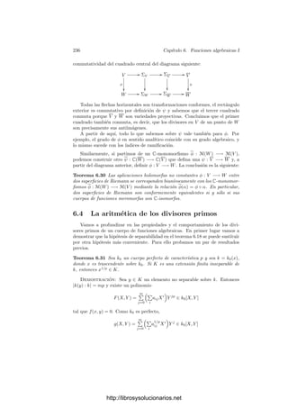 226 Capı́tulo 6. Funciones algebraicas I
Demostración: Supongamos primero que p = (p(x)) es ﬁnito. Un ele-
mento arbitrario de op es una fracción f(x)/g(x) tal que p(x)  g(x). Existen
polinomios u(x) y v(x) tales que u(x)p(x) + v(x)g(x) = 1, luego
f(x) = f(x)u(x)p(x) + f(x)v(x)g(x).
Por consiguiente
f(x)v(x) −
f(x)
g(x)
=
f(x)v(x)g(x) − f(x)
g(x)
= −
f(x)u(x)
g(x)
p(x) ∈ p.
(Aquı́ p es el ideal de op.) Esto prueba que la clase de f/g en kp es la misma que
la del polinomio f(x)v(x), luego el monomorﬁsmo de cuerpos k0[x]/p −→ kp es
un isomorﬁsmo.
La inclusión k0 −→ kp factoriza como k0 −→ k0[x]/p −→ kp y es bien
conocido que el cuerpo intermedio es una extensión ﬁnita de k0 cuyo grado es
grad p(x).
Si p es el primo inﬁnito, llamando y = 1/x tenemos que p es el primo asociado
al ideal (y) de k0[y]. Como el polinomio y tiene grado 1, la parte ya probada
nos da que |kp : k0| = 1.
Los divisores primos de un cuerpo de funciones algebraicas arbitrario K los
estudiaremos a partir del hecho de que K es una extensión de un cuerpo de
fracciones algebraicas k = k0(x). Por lo pronto, sabemos que si P es un divisor
primo de K y p es el divisor primo de k que cumple P | p, la extensión KP/kp
es ﬁnita (de grado f(P/p) y la extensión kp/k0 es ﬁnita por el teorema anterior.
Esto justiﬁca la deﬁnición siguiente:
Deﬁnición 6.16 Sea K un cuerpo de funciones algebraicas sobre un cuerpo de
constantes k0 y P un divisor primo de K. Llamaremos grado de P a
grad P = |KP : k0|.
El teorema anterior aﬁrma que si p = (p(x)) es un divisor ﬁnito de un cuerpo
de fracciones algebraicas k = k0(x), entonces grad p = grad p(x), mientras que
grad ∞ = 1.
Si K/k es una extensión de cuerpos de funciones algebraicas, P es un divisor
primo en K y p es el primo de k al cual divide, es claro que se cumple la relación
grad P = f(P/p) grad p. (6.1)
Ahora es evidente que si K es un cuerpo de funciones algebraicas sobre
un cuerpo de constantes algebraicamente cerrado, entonces todos los divisores
primos tienen grado 1 y los grados de inercia en todas las extensiones son 1.
Ahora probaremos que todo primo de k es divisible entre un primo de K,
ası́ como que el número de divisores es ﬁnito.
Sea k un cuerpo de funciones algebraicas y p un divisor primo en k. Por
simpliﬁcar ﬁjaremos un valor absoluto | |p asociado a p en k (aunque es fácil
http://librosysolucionarios.net
 