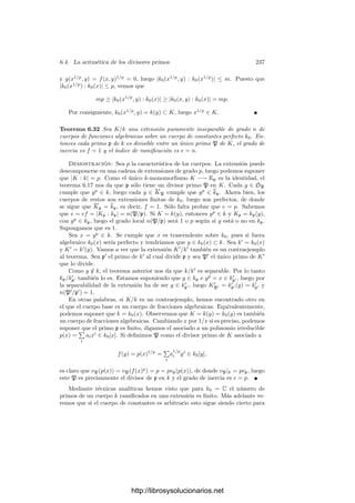 6.2. Divisores primos 227
ver que la elección es irrelevante en todo lo que sigue). Llamaremos igual a
su extensión a la compleción kp. Sea Kp una clausura algebraica de kp. El
teorema 5.27 nos da que el valor absoluto de kp se extiende de forma única a
cada extensión ﬁnita de kp, luego se extiende a todo Kp. Seguiremos llamando
| |p a la extensión. Ası́ Kp es un cuerpo métrico.4
No es cierto que sea discreto
o completo, pero cada subcuerpo de grado ﬁnito sobre kp sı́ lo es (por 5.28).
Teorema 6.17 Sea K/k una extensión de cuerpos de funciones algebraicas y
p un divisor primo de k. Entonces:
a) Para cada k-monomorﬁsmo σ : K −→ Kp existe un primo P en K divisor
de p tal que |α|P = |σ(α)|p para todo α ∈ K.
b) Para cada primo P de K que divide a p, los k-monomorﬁsmos que inducen
el primo P según el apartado a) son exactamente las restricciones a K de
los kp-monomorﬁsmos σ : KP −→ Kp. Además, monomorﬁsmos distintos
tienen restricciones distintas.
Demostración: Notemos que σ[K] es una extensión ﬁnita de k, luego
L = kpσ[K] es una extensión ﬁnita de kp. Por consiguiente, L es un cuerpo
métrico discreto y completo. En particular L es cerrado, luego contiene a la
clausura de σ[K], la cual contiene a su vez a la clausura de k, que es kp. Esto
prueba que σ[K] es denso en L. Sea v la valoración de L. La continuidad de v
hace que σ[K] contenga elementos de valor 1, luego v|σ[K] es una valoración en
σ[K] (que se anula sobre k∗
0). Sea P el divisor de K que convierte a σ en un
isomorﬁsmo topológico. La unicidad de la compleción implica que σ se extiende
a una isometrı́a σ : KP −→ Kp. Esto signiﬁca que un valor absoluto de P es el
dado por
|α|P = |σ(α)|p, para todo α ∈ KP.
En particular P cumple a), y también hemos visto que σ se extiende a
una isometrı́a en KP. Por otra parte, si P es un divisor primo de p en K,
el teorema 5.27 implica que cada kp-monomorﬁsmo σ : KP −→ Kp es una
isometrı́a, pues el valor absoluto en KP dado por |α| = |σ(α)|p extiende al valor
absoluto de kp, luego ha de ser el valor absoluto de KP.
Sólo falta probar la última aﬁrmación de b), pero es claro que la densidad de
K en KP implica que las restricciones a K de dos kp-monomorﬁsmos distintos
han de ser dos k-monomorﬁsmos distintos.
Como el número de k-monomorﬁsmos σ : K −→ Kp es ﬁnito (es el grado de
separabilidad de K/k) concluimos que cada divisor primo de k tiene un número
ﬁnito de divisores en K.
Con esto hemos probado que si k ⊂ K entonces la aplicación ΣK −→ Σk es
suprayectiva y cada punto de Σk tiene una cantidad ﬁnita de antiimágenes.
4Es fácil ver que si partimos de otro valor absoluto asociado a p, la extensión es equivalente,
por lo que la estructura métrica de Kp sólo depende de p y no del valor absoluto de partida.
http://librosysolucionarios.net
 