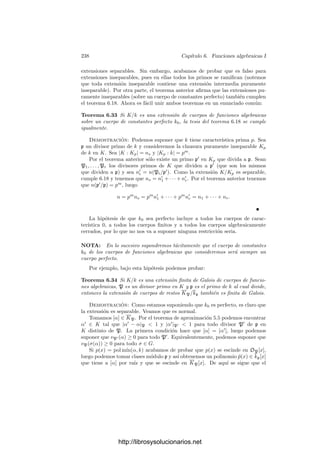 228 Capı́tulo 6. Funciones algebraicas I
Ahora es inmediato que todo cuerpo de funciones algebraicas K tiene di-
visores primos, pues K es una extensión de un cuerpo k = k0(x) de funciones
racionales, y ya hemos visto que estos cuerpos tienen divisores primos.
El teorema anterior nos da información mucho más precisa que la mera
ﬁnitud de los divisores de un primo en una extensión:
Teorema 6.18 Sea K/k una extensión separable de grado n de cuerpos de fun-
ciones algebraicas y p un primo en k. Entonces p es divisible por un número
ﬁnito de primos P1, . . . , Pr en K, de modo que
n = n(P1/p) + · · · + n(Pr/p).
Equivalentemente, si ei = e(Pi/p) y fi = f(Pi/p), se cumple la relación
n = e1f1 + · · · + erfr.
Demostración: Si la extensión K/k es separable, también lo son todas
las extensiones KPi /kp, pues KPi = Kkp. Por lo tanto, el número de kp-
monomorﬁsmos σ : KPi
−→ Kp es exactamente ni = n(Pi/p), los cuales se
restringen a otros tantos k-monomorﬁsmos σ : K −→ Kp. Puesto que cada uno
de estos monomorﬁsmos se extiende a una única compleción KPi , resulta que
las n1 + · · · + nr restricciones son todos los k-monomorﬁsmos de K, luego son
n en total.
Si k0 es algebraicamente cerrado todos los fi valen 1, con lo que la relación
se reduce a e1 + · · · + er = n.
El teorema siguiente puede verse como una generalización del principio de
prolongación analı́tica (aﬁrma que una función algebraica no nula tiene un
número ﬁnito de ceros y polos):
Teorema 6.19 Si K es un cuerpo de funciones algebraicas y x ∈ K∗
, entonces
existe a lo sumo una cantidad ﬁnita de divisores primos P en K tales que
vP(x) = 0.
Demostración: Si x es algebraico sobre el cuerpo de constantes k0, enton-
ces vP(x) = 0 para todo divisor primo P (por el teorema 6.9). Si es trascendente,
consideramos el cuerpo k = k0(x). Obviamente K/k es una extensión de cuer-
pos de funciones algebraicas. Si hay inﬁnitos primos en K cuyas valoraciones
no se anulan en x, los primos de k a los que dividen son inﬁnitos también, y
sus valoraciones no se anulan en x. Ahora bien, k es un cuerpo de funciones
racionales y sólo hay dos primos cuyas valoraciones no se anulan en x, a saber,
el primo inﬁnito y el primo ﬁnito asociado al ideal (x) de k0[x].
Con esto estamos en condiciones de probar que los elementos de un cuerpo de
funciones algebraicas K sobre un cuerpo de constantes algebraicamente cerrado
pueden verse como funciones deﬁnidas sobre ΣK. En efecto:
http://librosysolucionarios.net
 