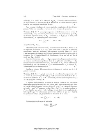 232 Capı́tulo 6. Funciones algebraicas I
Es claro que un C-isomorﬁsmo entre dos cuerpos de funciones algebraicas
induce una biyección entre sus superﬁcies de Riemann que permite traspasar
la estructura analı́tica de una a la otra. Por la unicidad concluimos que dicha
biyección ha de ser una transformación conforme. Por consiguiente:
Teorema 6.24 Dos cuerpos de funciones algebraicas complejas son isomorfos
si y sólo si sus superﬁcies de Riemann son conformemente equivalentes.
De aquı́ se sigue que si V es una curva proyectiva, no necesariamente regular,
la superﬁcie de Riemann de ΣV es conformemente equivalente a la regularización
de V (puesC(V ) es C-isomorfo a C(Vr)). La aplicación ΣV −→ V es holomorfa
por el teorema 6.8.
Vamos a dar una descripción explı́cita de la estructura analı́tica de ΣK.
Teniendo en cuenta que todo cuerpo K de funciones algebraicas puede verse
como el cuerpo de funciones racionales de una curva proyectiva regular V , el
teorema 4.9 se traduce inmediatamente a una descripción de la topologı́a de
ΣK:
Teorema 6.25 Si K es un cuerpo de funciones algebraicas complejas, una base
de ΣK la forman los conjuntos
U(α1, . . . , αr; 6) = {P ∈ ΣK | αi ∈ OP y |αi(P)|  6}, αi ∈ K, 6  0.
También podemos describir explı́citamente la estructura analı́tica:
Teorema 6.26 Si K es un cuerpo de funciones algebraicas complejas, P ∈ ΣK
y α ∈ K cumple vP(α) = 1, entonces α se restringe a una transformación
conforme de un entorno de P en un entorno de 0.
Demostración: No perdemos generalidad si suponemos que K = C(V ),
donde V es una curva proyectiva regular. Sea P el primo de V situado bajo
P. Basta probar que α se restringe a una carta en un entorno de P, pero la
condición vP(α) = 1 equivale a que (α) = mP , es decir, a que α es un parámetro
local en P, luego, en efecto, determina una carta.
Más en general:
Teorema 6.27 Sea K/k una extensión de cuerpos de funciones algebraicas
complejas. Entonces la aplicación natural φ : ΣK −→ Σk es holomorfa de grado
|K : k| (en el sentido de 4.33) y para cada P ∈ ΣK, el ı́ndice de ramiﬁcación
eP coincide con el ı́ndice de ramiﬁcación e(φ, P) en el sentido de 4.29.
Demostración: No perdemos generalidad si suponemos que K y k son
los cuerpos de funciones racionales de dos curvas proyectivas regulares V y W,
y entonces la inclusión k ⊂ K se traduce en la existencia de una aplicación
regular suprayectiva φ : V −→ W, que en virtud de 6.12 podemos identiﬁcar
con la aplicación del enunciado.
Sea P ∈ V y sean w ∈ K, z ∈ k tales que vP (w) = vφ(P )(z) = 1. Por el teo-
rema anterior w y z determinan cartas alrededor de P y φ(P) respectivamente.
http://librosysolucionarios.net
 
