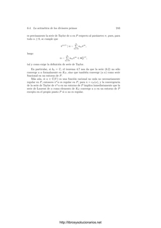 6.3. Funciones algebraicas complejas 233
Si llamamos e = eP (en el sentido algebraico), entonces vP (z) = evφ(P )(z) = e,
luego z = 6we
, para cierta 6 ∈ K que cumple vP (6) = 0 (es decir, 6(P) = 0, ∞).
La lectura de φ en las cartas w y z es la función holomorfa t → 6(w−1
(t))te
, que
tiene un cero de orden e en 0. La prueba del teorema 4.28 muestra que e es el
ı́ndice de ramiﬁcación en el sentido analı́tico. Ahora basta tener en cuenta los
teoremas 6.18 y 4.34 para concluir que el grado de φ es |K : k|.
Teniendo en cuenta el teorema 6.12, el grado de una aplicación regular
no constante φ : V −→ W entre curvas proyectivas regulares (en el sentido
analı́tico) coincide con el grado de φ deﬁnido algebraicamente al comienzo del
tema (como el grado |C(V ) : C(W)|). Ahora es inmediata la versión siguiente
del teorema 4.35:
Teorema 6.28 (Fórmula de Hurwitz) Sea K un cuerpo de funciones alge-
braicas, sea z ∈ K una función no constante y k = C(z). Entonces el género g
de ΣK viene determinado por la relación
2 − 2g = 2|K : k| +

P
(1 − eP),
donde P recorre los divisores primos de K ramiﬁcados sobre k.
Notemos que esta fórmula presupone que el número de primos ramiﬁcados
es ﬁnito, cosa que sabemos por la teorı́a sobre superﬁcies de Riemann, pero que
no tenemos probado para extensiones sobre cuerpos de constantes arbitrarios
(de hecho, veremos que dicha ﬁnitud sólo es cierta para extensiones separables).
Con esta fórmula podemos calcular el género de una curva proyectiva no
necesariamente regular (deﬁnido como el género de su regularización).
Ejemplo Consideremos ahora la curva “alfa” V = V (Y 2
− X2
(X + 1)) y su
cuerpo de funciones racionales, K = C(x, y). Vamos a estudiar la aplicación
x : V −→ C∞
. Su grado es |K : C(x)| = 2, luego cada punto de C∞
es
divisible entre dos divisores primos de V con multiplicidad 1 o por uno solo con
multiplicidad 2. Sabemos que el único punto singular de V es (0, 0), sobre el
cual puede haber más de un primo.
Si a ∈ C, a = 0, entonces los divisores primos de a en V son los primos
situados sobre las antiimágenes de a por x. Como entre dichas antiimágenes no
está (0, 0), se trata simplemente de las antiimágenes de a.
Si a = −1 entonces hay dos antiimágenes distintas, a saber (a, ±

a2(a + 1)),
luego son no ramiﬁcadas.
Si a = −1 hay una única antiimagen, a saber (−1, 0), luego este punto tiene
ı́ndice de ramiﬁcación igual a 2.
Por otra parte, V tiene un único punto en el inﬁnito, donde x toma el valor
∞, luego dicho punto también tiene ı́ndice de ramiﬁcación igual a 2.
La única antiimagen de a = 0 es el punto (0, 0), pero hay dos posibilidades:
o bien está situado bajo dos primos distintos con multiplicidad 1 o bien bajo
http://librosysolucionarios.net
 