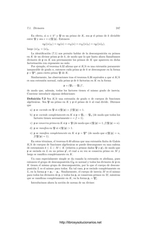 6.4. La aritmética de los divisores primos 237
y g(x1/p
, y) = f(x, y)1/p
= 0, luego |k0(x1/p
, y) : k0(x1/p
)| ≤ m. Puesto que
|k0(x1/p
) : k0(x)| ≤ p, vemos que
mp ≥ |k0(x1/p
, y) : k0(x)| ≥ |k0(x, y) : k0(x)| = mp.
Por consiguiente, k0(x1/p
, y) = k(y) ⊂ K, luego x1/p
∈ K.
Teorema 6.32 Sea K/k una extensión puramente inseparable de grado n de
cuerpos de funciones algebraicas sobre un cuerpo de constantes perfecto k0. En-
tonces cada primo p de k es divisible entre un único primo P de K, el grado de
inercia es f = 1 y el ı́ndice de ramiﬁcación es e = n.
Demostración: Sea p la caracterı́stica de los cuerpos. La extensión puede
descomponerse en una cadena de extensiones de grado p, luego podemos suponer
que |K : k| = p. Como el único k-monomorﬁsmo K −→ Kp es la identidad, el
teorema 6.17 nos da que p sólo tiene un divisor primo P en K. Cada y ∈ OP
cumple que yp
∈ k, luego cada y ∈ KP cumple que yp
∈ kp. Ahora bien, los
cuerpos de restos son extensiones ﬁnitas de k0, luego son perfectos, de donde
se sigue que Kp = kp, es decir, f = 1. Sólo falta probar que e = p. Sabemos
que e = ef = |Kp : kp| = n(P/p). Si K = k(y), entonces yp
∈ k y Kp = kp(y),
con yp
∈ kp, luego el grado local n(P/p) será 1 o p según si y está o no en kp.
Supongamos que es 1.
Sea x = yp
∈ k. Se cumple que x es trascendente sobre k0, pues si fuera
algebraico k0(x) serı́a perfecto y tendrı́amos que y ∈ k0(x) ⊂ k. Sea k
= k0(x)
y K
= k
(y). Vamos a ver que la extensión K
/k
también es un contraejemplo
al teorema. Sea p
el primo de k
al cual divide p y sea P
el único primo de K
que lo divide.
Como y /
∈ k, el teorema anterior nos da que k/k
es separable. Por lo tanto
kp/k
p también lo es. Estamos suponiendo que y ∈ kp e yp
= x ∈ k
p , luego por
la separabilidad de la extensión ha de ser y ∈ k
p , luego K
P = k
p (y) = k
p y
n(P
/p
) = 1.
En otras palabras, si K/k es un contraejemplo, hemos encontrado otro en
el que el cuerpo base es un cuerpo de fracciones algebraicas. Equivalentemente,
podemos suponer que k = k0(x). Observemos que K = k(y) = k0(y) es también
un cuerpo de fracciones algebraicas. Cambiando x por 1/x si es preciso, podemos
suponer que el primo p es ﬁnito, digamos el asociado a un polinomio irreducible
p(x) =

i
aixi
∈ k0[x]. Si deﬁnimos P como el divisor primo de K asociado a
f(y) = p(x)1/p
=

i
a
1/p
i yi
∈ k0[y],
es claro que vP(p(x)) = vP(f(x)p
) = p = pvp(p(x)), de donde vP|k = pvp, luego
este P es precisamente el divisor de p en k y el grado de inercia es e = p.
Mediante técnicas analı́ticas hemos visto que para k0 = C el número de
primos de un cuerpo k ramiﬁcados en una extensión es ﬁnito. Más adelante ve-
remos que si el cuerpo de constantes es arbitrario esto sigue siendo cierto para
http://librosysolucionarios.net
 