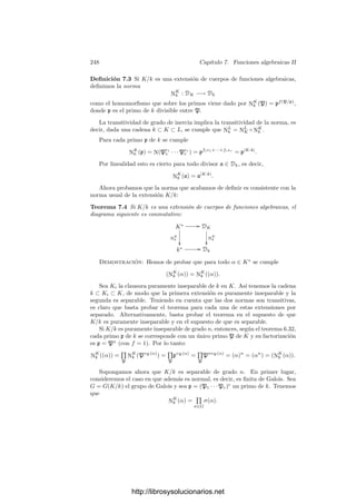 238 Capı́tulo 6. Funciones algebraicas I
extensiones separables. Sin embargo, acabamos de probar que es falso para
extensiones inseparables, pues en ellas todos los primos se ramiﬁcan (notemos
que toda extensión inseparable contiene una extensión intermedia puramente
inseparable). Por otra parte, el teorema anterior aﬁrma que las extensiones pu-
ramente inseparables (sobre un cuerpo de constantes perfecto) también cumplen
el teorema 6.18. Ahora es fácil unir ambos teoremas en un enunciado común:
Teorema 6.33 Si K/k es una extensión de cuerpos de funciones algebraicas
sobre un cuerpo de constantes perfecto k0, la tesis del teorema 6.18 se cumple
igualmente.
Demostración: Podemos suponer que k tiene caracterı́stica prima p. Sea
p un divisor primo de k y consideremos la clausura puramente inseparable Kp
de k en K. Sea |K : Kp| = ns y |Kp : k| = pm
.
Por el teorema anterior sólo existe un primo p
en Kp que divida a p. Sean
P1, . . . , Pr los divisores primos de K que dividen a p
(que son los mismos
que dividen a p) y sea n
i = n(Pi/p
). Como la extensión K/Kp es separable,
cumple 6.18 y tenemos que ns = n
1 + · · · + n
r. Por el teorema anterior tenemos
que n(p
/p) = pm
, luego
n = pm
ns = pm
n
1 + · · · + pm
n
r = n1 + · · · + nr.
La hipótesis de que k0 sea perfecto incluye a todos los cuerpos de carac-
terı́stica 0, a todos los cuerpos ﬁnitos y a todos los cuerpos algebraicamente
cerrados, por lo que no nos va a suponer ninguna restricción seria.
NOTA: En lo sucesivo supondremos tácitamente que el cuerpo de constantes
k0 de los cuerpos de funciones algebraicas que consideremos será siempre un
cuerpo perfecto.
Por ejemplo, bajo esta hipótesis podemos probar:
Teorema 6.34 Si K/k es una extensión ﬁnita de Galois de cuerpos de funcio-
nes algebraicas, P es un divisor primo en K y p es el primo de k al cual divide,
entonces la extensión de cuerpos de restos KP/kp también es ﬁnita de Galois.
Demostración: Como estamos suponiendo que k0 es perfecto, es claro que
la extensión es separable. Veamos que es normal.
Tomamos [α] ∈ KP. Por el teorema de aproximación 5.5 podemos encontrar
α
∈ K tal que |α
− α|P  1 y |α
|P  1 para todo divisor P
de p en
K distinto de P. La primera condición hace que [α] = [α
], luego podemos
suponer que vP (α) ≥ 0 para todo P
. Equivalentemente, podemos suponer que
vP(σ(α)) ≥ 0 para todo σ ∈ G.
Si p(x) = pol mı́n(α, k) acabamos de probar que p(x) se escinde en OP[x],
luego podemos tomar clases módulo p y ası́ obtenemos un polinomio p̄(x) ∈ kp[x]
que tiene a [α] por raı́z y que se escinde en KP[x]. De aquı́ se sigue que el
http://librosysolucionarios.net
 