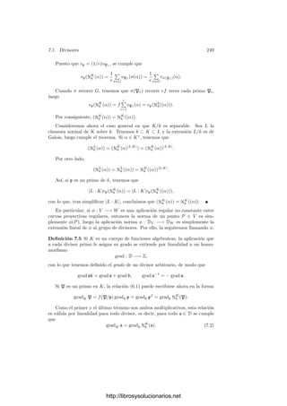 6.4. La aritmética de los divisores primos 239
polinomio mı́nimo de [α] se escinde también en KP[x], luego la extensión es
normal.
El comportamiento de los divisores primos en las extensiones normales es
especialmente simple. Ello es consecuencia del siguiente hecho obvio:
Teorema 6.35 Sea σ : K −→ L un k-isomorﬁsmo entre dos extensiones ﬁ-
nitas de un cuerpo de funciones algebraicas k y sea p un divisor primo de k.
Entonces, para cada divisor primo P de K que divide a p existe un único di-
visor primo σ(P) de L que divide a p tal que para todo α ∈ K se cumple
vP(α) = vσ(P)(σ(α)). Además e(P/p) = e(σ(P)/p) y f(P/p) = f(σ(P)/p).
Demostración: Basta deﬁnir vσ(P)(α) = vP(σ−1
(α)).
En particular, si K/k es una extensión normal de cuerpos de funciones al-
gebraicas y G = G(K/k) es el grupo de los k-automorﬁsmos de K, entonces G
actúa (por la derecha) sobre el conjunto de los divisores primos de K que dividen
a un primo dado p de k, es decir, para cada uno de estos divisores P y cada σ ∈ G
está deﬁnido σ(P) según el teorema anterior, y además (στ)(P) = τ(σ(P)) y
1(P) = P. Más aún:
Teorema 6.36 Sea K/k una extensión normal de cuerpos de funciones alge-
braicas y sea G = G(K/k) el grupo de todos los k-automorﬁsmos de K. Sea
p un divisor primo de k. Entonces G actúa transitivamente sobre los divisores
primos de K que dividen a p, es decir, dados dos cualesquiera de ellos P y P
,
existe σ ∈ G tal que σ(P) = P
.
Demostración: Sean τP : K −→ Kp y τP : K −→ Kp dos k-monomor-
ﬁsmos según el teorema 6.17. Podemos suponer que K ⊂ Kp, y entonces, por
la normalidad de K/k, se ha de cumplir que τP[K] = τP [K] = K. Es claro
entonces que σ = τP ◦ τ−1
P ∈ G cumple |α|P = |σ(α)|P (para un par de valores
absolutos que extiendan a uno dado de p), de donde se sigue claramente que
vP(α) = vP (σ(α)) para todo α ∈ K, luego P
= σ(P).
Combinando los dos últimos teoremas concluimos que si K/k es una ex-
tensión normal de cuerpos de funciones algebraicas y p es un divisor primo en k,
entonces todos sus divisores en K tienen el mismo grado de inercia y el mismo
ı́ndice de ramiﬁcación (luego también el mismo grado local). En otras palabras,
e(P/p), f(P/p) y n(P/p) no dependen de P. La relación del teorema 6.18 (o
de 6.33) se reduce a n = efr.
Para el caso de una extensión ﬁnita de Galois podemos decir mucho más:
Deﬁnición 6.37 Sea K/k una extensión ﬁnita de Galois de cuerpos de fun-
ciones algebraicas, sea P un divisor primo de K y sea p el primo de k al cual
divide. Deﬁnimos el grupo de descomposición de p sobre P como
GP = {σ ∈ G(K/k) | σ(P) = P}.
http://librosysolucionarios.net
 