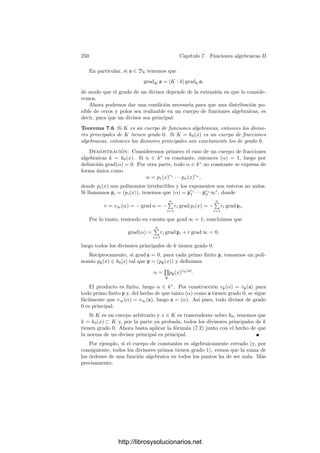 240 Capı́tulo 6. Funciones algebraicas I
Claramente GP es un subgrupo del grupo de Galois G = G(K/k). Además,
para todo σ ∈ G se cumple Gσ(P) = Gσ
P. Es fácil biyectar el conjunto cociente
G/GP con el número r de divisores primos de p en K, con lo que |GP| = ef.
Más concretamente, los efr automorﬁsmos de G se dividen en r clases de ef
automorﬁsmos cada una, de modo que los automorﬁsmos de cada clase llevan
P a cada uno de sus conjugados (a cada uno de los divisores de p).
El cuerpo L ﬁjado por GP se llama cuerpo de descomposición de p sobre P.
Claramente |L : k| = r.
Como KP = kpK, es claro que la extensión KP/kp también es ﬁnita de
Galois. La restricción induce un monomorﬁsmo de grupos G(KP/kp) −→ GP
que, de hecho, es un isomorﬁsmo porque ambos grupos tienen el mismo orden.
Sea p
el primo de L divisible entre P. Ası́ k ⊂ L ⊂ K y kp ⊂ Lp ⊂ KP.
Ahora bien, GP = G(K/L), y es fácil ver que GP es también el grupo de
descomposición de P sobre p
. Por consiguiente,
|KP : Lp | = |GP| = |KP : kp|,
es decir, Lp = kp. Esto implica que e(p
/p) = f(p
/p) = 1. Como la extensión
local KP/kp es la misma que KP/Lp , resulta que el grado de inercia y el ı́ndice
de ramiﬁcación son los mismos para P/p que para P/p
. En particular es claro
que P es el único primo en K que divide a p
(pues |K : L| = ef).
Cada automorﬁsmo σ ∈ GP se restringe a un automorﬁsmo σ : OP −→ OP
que deja ﬁjos a los elementos de op, el cual induce a su vez un kp-automorﬁsmo
σ̄ : KP −→ KP de forma natural (σ̄([α]) = [σ(α)]). Recogemos esto y un poco
más en el teorema siguiente:
Teorema 6.38 Sea K/k una extensión ﬁnita de Galois de cuerpos de funciones
algebraicas. Sea P un divisor primo en K y sea p el primo de k divisible entre P.
Entonces cada σ ∈ GP induce de forma natural un automorﬁsmo σ ∈ G(KP/kp)
y la aplicación σ → σ̄ es un epimorﬁsmo de grupos GP −→ G(KP/kp).
Demostración: Sólo falta probar la suprayectividad. Notemos que si L
es el cuerpo de descomposición de p sobre P y p
es el primo intermedio, se
cumple que Lp = kp, luego podemos sustituir k por L y suponer, pues, que
G = GP. Como KP/kp es separable, tiene un elemento primitivo, digamos [α].
Al igual que en la prueba de 6.34, podemos suponer que p(x) = pol mı́n(α, k)
se escinde en OP[x]. Dado τ ∈ G(KP/kp), tenemos que τ([α]) es raı́z de p̄[x],
luego τ([α]) = [α
], donde α
es un conjugado de α. Existe σ ∈ G = GP tal que
σ(α) = α
, con lo que σ̄([α]) = [σ(α)] = [α
] = τ([α]) y, por consiguiente, τ = σ̄.
Esto nos lleva a la deﬁnición siguiente:
Deﬁnición 6.39 Sea K/k una extensión ﬁnita de Galois de cuerpos de fun-
ciones algebraicas, sea P un primo de K y p el primo de k al cual divide.
Llamaremos grupo de inercia de p sobre P al núcleo TP ≤ GP del epimorﬁsmo
descrito en el teorema anterior. Llamaremos cuerpo de inercia de p sobre P al
cuerpo ﬁjado por TP.
http://librosysolucionarios.net
 