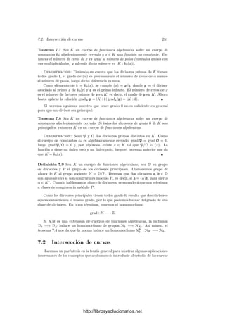 6.4. La aritmética de los divisores primos 241
Según el teorema anterior, tenemos un isomorﬁsmo GP/TP
∼
= G(KP/kp).
En particular |TP| = f. Si L es el cuerpo de descomposición de p sobre P y M
es el cuerpo de inercia, tenemos las inclusiones k ⊂ L ⊂ M ⊂ K. Los grados de
estas extensiones son
|L : k| = r, |M : L| = f, |K : M| = e.
Como TP es un subgrupo normal de GP, tenemos que la extensión M/L es de
Galois. Sea p
el primo intermedio en L y p
el primo intermedio en M. Como
G(K/M) = TP, es claro que el epimorﬁsmo σ → σ̄ para la extensión K/M
es trivial, luego G(KP/Mp ) = 1, luego f(P/p
) = 1. De aquı́ se sigue que
f(p
/p
) = f = |M : L|.
El teorema siguiente recoge todo lo que hemos probado:
Teorema 6.40 Sea K/k una extensión ﬁnita de Galois de cuerpos de funciones
algebraicas, sea P un primo en K y p el primo de k al cual divide. Sea L el
cuerpo de descomposición y M el cuerpo de inercia, sean p
y p
los primos
divisibles por P en cada uno de estos cuerpos. Sea r el número de divisores
primos de p en K, f = f(P/p) y e = e(P/p). Entonces se tienen los datos
indicados en la tabla siguiente:
Grado r f e
Cuerpo k L M K
Primo p p
p
P
Ramiﬁcación 1 1 e
Inercia 1 f 1
Probamos ahora un teorema sencillo sobre normas y trazas que necesitaremos
más adelante:
Teorema 6.41 Sea K/k una extensión de cuerpos de funciones algebraicas y
sea p un divisor primo en k. Para cada divisor primo P de K que divida a p,
sean NP : KP −→ kp y TrP : KP −→ kp la norma y la traza locales. Entonces,
para todo α ∈ K,
N
K
k (α) =

P|p
NP(α), TrK
k (α) =

P|p
TrP(α).
Demostración: Supongamos primero que la extensión es separable. En-
tonces, NK
k (α) es el producto de las imágenes de α por todos los k-monomor-
ﬁsmos de K en una clausura algebraica de kp. Al agrupar los que se extienden
a cada compleción KP obtenemos la norma NP(α), luego se cumple la fórmula
del enunciado, e igualmente con las trazas.
En el caso general, sea L la clausura puramente inseparable de k en K. Por
el teorema 6.32 sabemos que p tiene un único divisor p
en L. Ası́ como que
|Lp : kp| = |L : k|. La extensión K/L es separable, luego, por la parte ya
probada,
N
K
L (α) =

P|p
N

P(α),
http://librosysolucionarios.net
 