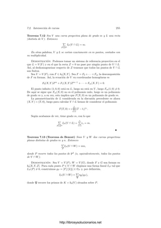Capı́tulo VII
Funciones algebraicas II
En el capı́tulo anterior nos hemos ocupado esencialmente del comporta-
miento local de los divisores primos, es decir, el comportamiento de cada uno
de ellos con independencia de los demás. Ahora sentaremos las bases del estu-
dio de su comportamiento global, es decir, de aquellos resultados que dependen
simultáneamente de todos ellos. Por ejemplo, en el caso complejo conocemos
dos resultados globales: uno es que el número de primos ramiﬁcados en una
extensión es necesariamente ﬁnito, y otro es la fórmula de Hurwitz. En este
capı́tulo —entre otras cosas— generalizaremos el primero de ellos a extensiones
separables de cuerpos de funciones algebraicas sobre un cuerpo de constantes
arbitrario, mientras que la versión general de la fórmula de Hurwitz tendrá que
esperar al capı́tulo siguiente, donde daremos una deﬁnición algebraica de género
que extienda a la que ya tenemos para el caso complejo.
7.1 Divisores
El estudio global de los cuerpos de funciones algebraicas se apoya en la
noción de divisor que introducimos a continuación:
Deﬁnición 7.1 Sea K un cuerpo de funciones algebraicas. Deﬁnimos el grupo
de los divisores de K como el grupo abeliano libre D generado por los divisores
primos de K. Usaremos notación multiplicativa, de modo que cada divisor de
K se expresa de forma única como
a =

P
PnP
,
donde los exponentes nP son enteros y casi todos nulos.
Deﬁnimos vP(a) = nP. Un divisor es entero si todos sus exponentes son no
negativos. Diremos que un divisor a divide a un divisor b (y lo representaremos
por a | b) si vP(a) ≤ vP(b) para todo divisor primo P de K. Equivalentemente,
si b = ac, donde c es un divisor entero.
245
http://librosysolucionarios.net
 