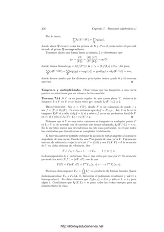 246 Capı́tulo 7. Funciones algebraicas II
Es claro que un conjunto ﬁnito de divisores tiene un máximo común divisor
y un mı́nimo común múltiplo, que se forman elevando cada primo al menor
(respectivamente, al mayor) exponente con que aparece en los divisores dados.
En virtud del teorema 6.19, cada α ∈ K∗
determina un divisor, a saber,
(α) =

P
PvP(α)
.
A los divisores de esta forma los llamaremos divisores principales de K.
Notemos que, por deﬁnición, vP((α)) = vP(α).
Las propiedades de las valoraciones nos dan que (α)(β) = (αβ), ası́ como que
(α−1
) = (α)−1
. En otras palabras, el conjunto PK de los divisores principales
de K es un subgrupo de D y tenemos un epimorﬁsmo
K∗
−→ PK.
Según el teorema 6.22, el núcleo de este homomorﬁsmo es k∗
1, donde k1 es
el cuerpo exacto de constantes de K. Ası́ pues, PK
∼
= K∗
/k∗
1. Al pasar de K∗
a PK estamos identiﬁcando a dos funciones cuando se diferencian en un factor
constante de k∗
1.
Conviene pensar en los divisores de K como en distribuciones posibles de
ceros y polos de una función algebraica. Si un divisor a es principal, eso signiﬁca
que la distribución asociada a a se realiza en K, es decir, existe realmente una
función α ∈ K∗
(única salvo una constante) tal que vP(α) = vP(a) para todo
divisor primo P de K.
Si K/k es una extensión de cuerpos de funciones algebraicas, identiﬁcamos
cada divisor primo p de k con el divisor
p = Pe1
1 · · · Per
r ∈ DK, (7.1)
donde P1, . . . , Pr son los divisores de p en K y e1, . . . , er son los ı́ndices de rami-
ﬁcación correspondientes. Esta aplicación —obviamente inyectiva— se extiende
de forma única por linealidad a un monomorﬁsmo de grupos
Dk −→ DK,
que nos permite identiﬁcar a cada divisor de k con un divisor de K.
La transitividad de los ı́ndices de ramiﬁcación se traduce inmediatamente en
que si tenemos una cadena de extensiones k ⊂ K ⊂ L, entonces la composición
de las identiﬁcaciones Dk −→ DK −→ DL es la identiﬁcación correspondiente
a la extensión K/k. Ası́ mismo, tenemos el diagrama conmutativo
K∗  DK
k∗ 

Dk

http://librosysolucionarios.net
 