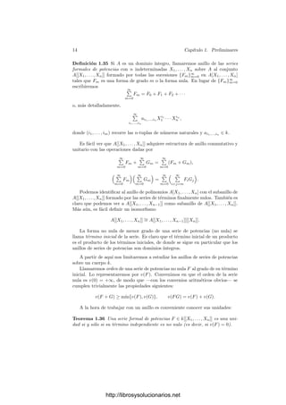 12 Capı́tulo 1. Preliminares
Teorema 1.31 Si K = k(α, β) es una extensión ﬁnita de cuerpos y α es sepa-
rable sobre k, entonces K/k es simple.
Demostración: Sea M una extensión de K en la que se escindan los
polinomios mı́nimos de α y β. Claramente podemos suponer que k es inﬁnito,
con lo que podemos tomar γ ∈ k tal que
γ =
β
− β
α − α
,
para todo par β
y α
de k-conjugados de β y α respectivamente (α
= α).
Veamos que σ = γα + β es un elemento primitivo. Ciertamente E = k(σ) ⊂ K.
Sea g(X) = pol mı́n(β, k) y sea h(X) = g(σ − γX) ∈ E[X]. Claramente
h(α) = g(σ − γα) = g(β) = 0.
Más aún, si α
= α es un k-conjugado de α, tenemos que
σ − γα
= γα + β − γα
= γ(α − α
) + β = β
para todo k-conjugado β
de β. Por consiguiente h(α
) = 0. Ası́, si f =
pol mı́n(α, k) tenemos que α es la única raı́z común de f y h en M. Como g
se escinde en M[X], lo mismo le sucede a h, luego X − α es el máximo común
divisor de f y h en M[X]. Ahora bien, el máximo común divisor en E[X] de
ambos polinomios debe dividir a X −α en M[X], luego α ∈ E y β = σ−γα ∈ E.
Esto nos permite concluir que K = E = k(σ).
Teorema 1.32 Sea k un cuerpo perfecto y K/k una extensión ﬁnitamente ge-
nerada. Entonces K tiene una base de trascendencia S tal que la extensión
K/k(S) es separable.
Demostración: Podemos suponer que k tiene caracterı́stica prima p. Sea
K = k(t1, . . . , tn). Por el teorema 1.28 el conjunto {t1, . . . , tn} contiene una
base de trascendencia de K/k. Digamos que es la formada por {t1, . . . , td}.
Sea f(X1, . . . , Xd+1) un polinomio irreducible tal que f(t1, . . . , td+1) = 0.
Alguna de las derivadas parciales de f ha de ser no nula, pues en caso contrario
p dividirı́a a los exponentes de todas las variables que aparecen en f, luego
podrı́amos expresar f = gp
y f no serı́a irreducible.
Si la derivada de f respecto de Xj es no nula, entonces los elementos ti,
para i = 1, . . . , d + 1, i = j, son algebraicamente independientes sobre k. En
efecto, es claro que la condición sobre la derivada justiﬁca que tj es algebraico
sobre k(t1, . . . , tj−1, tj+1, . . . , td+1). Si estos generadores fueran algebraicamente
dependientes, eliminando uno o más de ellos obtendrı́amos una base de trascen-
dencia de K/k con menos de d elementos. Ası́ pues, reordenando los generadores
podemos suponer que td+1 es separable sobre k(t1, . . . , td). Por el teorema ante-
rior existe un y tal que k(t1, . . . , td+2) = k(t1, . . . , td, y). Repitiendo este proceso
llegamos a que K = k(s1, . . . , sd, y), donde los d primeros generadores forman
una base de trascendencia S de K/k y el último es separable sobre k(S).
Usaremos este teorema para demostrar el teorema de los ceros de Hilbert.
Éste será inmediato tras haber probado lo siguiente:
http://librosysolucionarios.net
 