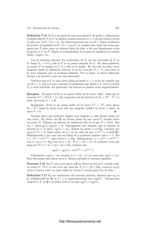7.1. Divisores 247
En efecto, si α ∈ k∗
y P es un primo de K, sea p el primo de k divisible
entre P y sea e = e(P/p). Entonces
vP((α)K) = vP(α) = evp(α) = evp((α)k) = vP((α)k),
luego (α)K = (α)k.
La identiﬁcación (7.1) nos permite hablar de la descomposición en primos
en K de un divisor primo p de k, de modo que lo que hasta ahora llamábamos
divisores de p en K son precisamente los primos de K que aparecen en dicha
factorización con exponente no nulo.
Por ejemplo, el teorema 6.32 aﬁrma que si K/k es una extensión puramente
inseparable de grado n, entonces cada primo p de k se descompone en la forma
p = Pn
, para cierto primo P de K.
Similarmente, las observaciones tras el teorema 6.36 equivalen a que si K/k
es una extensión normal, cada primo p de k factoriza en K en la forma
p = (P1 · · · Pr)e
,
de modo que, además, todos los factores tienen el mismo grado de inercia.
Conviene introducir algunas deﬁniciones:
Deﬁnición 7.2 Sea K/k una extensión de grado n de cuerpos de funciones
algebraicas. Sea P un primo en K y p el primo de k al cual divide. Diremos
que
a) p se escinde en P si e(P/p) = f(P/p) = 1.
b) p se escinde completamente en K si p = P1 · · · Pn (de modo que todos los
factores tienen necesariamente e = f = 1).
c) p se conserva primo en K si p = P (de modo que e(P/p) = 1, f(P/p) = n).
d) p se ramiﬁca en P si e(P/p)  1.
e) p se ramiﬁca completamente en K si p = Pn
(de modo que e(P/p) = n,
f(P/p) = 1).
En estos términos, el teorema 6.40 aﬁrma que una extensión ﬁnita de Galois
K/k de cuerpos de funciones algebraicas se puede descomponer en una cadena
de extensiones k ⊂ L ⊂ M ⊂ K (relativa a primos dados P y p), de modo que
p se escinda en L en un primo p
, el cual a su vez se conserva primo en M y
luego se ramiﬁca completamente en K.
Un caso especialmente simple se da cuando la extensión es abeliana, pues
entonces el grupo de descomposición GP es normal y todos los divisores de p en
K tienen el mismo grupo de descomposición, por lo que el cuerpo de descom-
posición L es el mismo para todos. En tal caso, p se escinde completamente en
L, en la forma p = p1 · · · pr. Similarmente, el cuerpo de inercia M es el mismo
para todos los divisores de p, y todos los pi se conservan primos en M, mientras
que se ramiﬁcan completamente en K, en la forma pi = Pe
i .
Introducimos ahora la noción de norma de un divisor:
http://librosysolucionarios.net
 