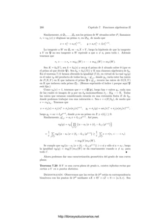 250 Capı́tulo 7. Funciones algebraicas II
En particular, si a ∈ Dk tenemos que
gradK a = |K : k| gradk a,
de modo que el grado de un divisor depende de la extensión en que lo conside-
remos.
Ahora podemos dar una condición necesaria para que una distribución po-
sible de ceros y polos sea realizable en un cuerpo de funciones algebraicas, es
decir, para que un divisor sea principal:
Teorema 7.6 Si K es un cuerpo de funciones algebraicas, entonces los diviso-
res principales de K tienen grado 0. Si K = k0(x) es un cuerpo de fracciones
algebraicas, entonces los divisores principales son exactamente los de grado 0.
Demostración: Consideremos primero el caso de un cuerpo de fracciones
algebraicas k = k0(x). Si α ∈ k∗
es constante, entonces (α) = 1, luego por
deﬁnición grad(α) = 0. Por otra parte, todo α ∈ k∗
no constante se expresa de
forma única como
α = p1(x)r1
· · · pn(x)rn
,
donde pi(x) son polinomios irreducibles y los exponentes son enteros no nulos.
Si llamamos pi = (pi(x)), tenemos que (α) = pr1
1 · · · prn
n ∞r
, donde
r = v∞(α) = − grad α = −
n

i=1
ri grad pi(x) = −
n

i=1
ri grad pi.
Por lo tanto, teniendo en cuenta que grad ∞ = 1, concluimos que
grad(α) =
n

i=1
ri grad pi + r grad ∞ = 0,
luego todos los divisores principales de k tienen grado 0.
Recı́procamente, si grad a = 0, para cada primo ﬁnito p, tomamos un poli-
nomio pp(x) ∈ k0[x] tal que p = (pp(x)) y deﬁnimos
α =

p
pp(x)vp(a)
.
El producto es ﬁnito, luego α ∈ k∗
. Por construcción vp(α) = vp(a) para
todo primo ﬁnito p y, del hecho de que tanto (α) como a tienen grado 0, se sigue
fácilmente que v∞(α) = v∞(a), luego a = (α). Ası́ pues, todo divisor de grado
0 es principal.
Si K es un cuerpo arbitrario y x ∈ K es trascendente sobre k0, tenemos que
k = k0(x) ⊂ K y, por la parte ya probada, todos los divisores principales de k
tienen grado 0. Ahora basta aplicar la fórmula (7.2) junto con el hecho de que
la norma de un divisor principal es principal.
Por ejemplo, si el cuerpo de constantes es algebraicamente cerrado (y, por
consiguiente, todos los divisores primos tienen grado 1), vemos que la suma de
los órdenes de una función algebraica en todos los puntos ha de ser nula. Más
precisamente:
http://librosysolucionarios.net
 