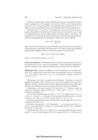 252 Capı́tulo 7. Funciones algebraicas II
planas. Sabemos que dos curvas proyectivas planas se cortan necesariamente, y
ahora vamos a determinar en cuántos puntos se cortan. Por ejemplo, el hecho
de que el cuerpo de constantes sea algebraicamente cerrado signiﬁca que todo
polinomio Y = F(X) de grado n corta al eje X = 0 exactamente en n puntos,
siempre y cuando contemos cada corte tantas veces como indica la multiplicidad
de la raı́z correspondiente de F. Vamos a ver que la situación general es muy
parecida. En primer lugar asignaremos una “multiplicidad” a cada punto en el
que se cortan dos curvas planas, y después probaremos el teorema de Bezout,
según el cual, dos curvas de grados m y n respectivamente se cortan en mn pun-
tos, contados con sus multiplicidades. A partir de aquı́ obtendremos numerosas
consecuencias.
Números de intersección Consideremos dos curvas proyectivas planas dis-
tintas V y W y un punto P ∈ V ∩ W. Fijemos un sistema de referencia
proyectivo, respecto al cual W = V (G), donde G ∈ k0[X, Y, Z] es una forma
de grado m. Elijamos una forma lineal L que no se anule en P y llamemos
g = G/Lm
∈ OP (V ). Notemos que g = 0, pues en caso contrario G se anuları́a
en V y serı́a V = W. El hecho de que P ∈ W se traduce en que g(P) = 0.
Deﬁnición 7.10 En las condiciones anteriores, llamaremos número de inter-
sección de V y W en P al número natural
IP (V ∩ W) =

P
vP(g),
donde P recorre los divisores primos de V situados sobre P.
Claramente IP (V ∩ W)  0, pues g ∈ mP ⊂ P para todo primo situado
sobre P, luego vP(g) ≥ 1. Convenimos en deﬁnir IP (V ∩ W) = 0 para puntos
P /
∈ V ∩ W. Ası́ mismo es útil considerar que IP (V ∩ V ) = +∞.
Observemos que la deﬁnición del número de intersección no depende de la
elección de L, pues si tomamos otra forma lineal L
que no se anule en P, con ella
obtenemos otra función g
= (L/L
)m
g, y L/L
es una unidad de OP (V ), luego
también de cada anillo OP, para cada P situado sobre P, luego vP(g
) = vP(g).
Una comprobación rutinaria muestra que el número de intersección tampoco
depende del sistema de referencia respecto al que se calcula.
Si tomamos un sistema de referencia respecto al cual P sea ﬁnito, podemos
tomar como L la recta del inﬁnito Z, con lo que g es, en coordenadas aﬁnes, la
deshomogeneización de G.
En vista de esto, deﬁnimos el número de intersección de dos curvas aﬁnes V
y W = V (G) (donde ahora G ∈ k0[X, Y ]) en un punto P ∈ V ∩ G, como
IP (V ∩ W) =

P
vP(g),
donde g = [G] ∈ OP (V ). Sucede entonces que el número de intersección en un
punto de dos curvas proyectivas coincide con el de las correspondientes curvas
http://librosysolucionarios.net
 