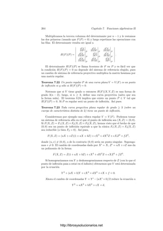 254 Capı́tulo 7. Funciones algebraicas II
donde hemos factorizado G = G1 · · · Gs en kp[Y ] y a su vez cada
Gi = (Y − y
i1) · · · (Y − y
ie
i
)
en K. Como en el caso de F, sabemos que |y
ij | ≤ 1, y claramente el valor
absoluto no depende de j
. Si |y
ij | = 1 entonces |yij − y
ij | = 1, luego el
producto sobre j
(que está en kp) tiene valor vp nulo. Al eliminar estos factores
queda que
vPi (g) = vp
 
j ij
(yij − y
ij )

, (7.3)
donde los ı́ndices recorren sólo las raı́ces de F y G con valor absoluto  1. Ası́
pues,
IP (V ∩ W) =

P
vP(g) = vp
 
ij ij
(yij − y
ij )

.
El miembro derecho no se altera si intercambiamos los papeles de F y G,
por lo que también es igual a IP (W ∩ V ).
En lo sucesivo calcularemos IP (V ∩ W) considerando divisores de V o de
W según convenga. Por ejemplo, vamos a estudiar ahora la intersección de una
curva arbitraria V = V (F) con una recta L. Puesto que L es regular, es más
fácil trabajar con divisores de L.
Sea (X, Y ) = (a + uT, b + vT) una parametrización de L, de modo que su
ecuación será v(X − a) − u(Y − b) = 0. Los puntos (ﬁnitos) de V ∩ L están en
correspondencia con las raı́ces del polinomio
F(T) = F(a + uT, b + vT) = c
r

i=1
(T − ti)ei
.
Concretamente, V ∩ L consta de los puntos Pi = (a + uti, b + vti). Vamos a
ver que IPi
(V ∩ L) = ei. Para ello consideramos f = [F] ∈ OPi
(L). Podemos
deﬁnir
t =
x − a
u
=
y − b
v
∈ k0[L].
(Notemos que puede ser u = 0 o v = 0, pero una de las dos deﬁniciones siempre
será posible y, en cualquier caso, en k0[L] se cumple x = a + ut, y = b + vt.)
Tenemos que f = F(a + ut, b + vt) = c
r

i=1
(t − ti)ei
. Por otra parte, teniendo
en cuenta la ecuación de L, es fácil ver que dPi
(t − ti) = 0, por lo que t − ti es
un parámetro local en Pi y, en consecuencia,
IPi
(V ∩ L) = vPi

c
r

j=1
(t − tj)ej

=
r

j=1
ejvPi
(t − tj) = ei.
Para probar el teorema de Bezout demostramos primero un caso particular:
http://librosysolucionarios.net
 