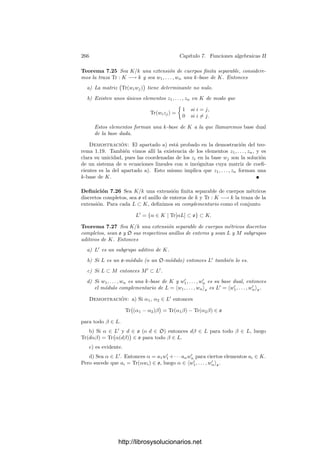 256 Capı́tulo 7. Funciones algebraicas II
Por lo tanto, 
P
IP (V ∩ W) =

P
vP(gP ),
donde ahora P recorre todos los primos de K y P es el punto sobre el que está
situado el primo P correspondiente.
Tomemos ahora una forma lineal arbitraria L y observemos que
gP =
[G]
[Ln
P ]
=
[G]
[Ln]
[Ln
]
[Ln
P ]
= g0 ln
P ,
donde hemos llamado g0 = [G]/[Ln
] ∈ K y lP = [L]/[LP ] ∈ OP . Ası́ pues,

P
IP (V ∩ W) =

P
(vP(g0) + nvP(lP )) = grad(g0) + nIP (V ∩ L) = nm,
donde hemos usado que los divisores principales tienen grado 0 y el teorema
anterior.
Tangentes y multiplicidades Observemos que las tangentes a una curva
pueden caracterizarse por su número de intersección:
Teorema 7.14 Si P es un punto regular de una curva plana V , entonces la
tangente L a V en P es la única recta que cumple IP (V ∩ L) ≥ 2.
Demostración: Sea L = V (F), donde F es un polinomio de grado 1 y
sea f = [F] ∈ OP (V ). Es claro entonces que dP f = F|TP V . Ası́, L es la recta
tangente TP V si y sólo si dP f = 0, si y sólo si f no es un parámetro local de V
en P, si y sólo si IP (V ∩ L) = vP (f) ≥ 2.
Notemos que si V es una recta, entonces su tangente en cualquier punto P
es L = V y, de acuerdo con el convenio que hemos adoptado, IP (V ∩ L) = +∞.
En lo sucesivo nunca nos detendremos en este caso particular, en el que todos
los resultados que discutiremos se cumplirán trivialmente.
El teorema anterior permite extender la noción de recta tangente a los puntos
singulares de una curva. En efecto, sea P un punto de una curva V . Fijemos un
sistema de referencia respecto al cual P = (0, 0) y sea F(X, Y ) = 0 la ecuación
de V en dicho sistema de referencia. Sea
F = Fm + Fm+1 + · · · + Fn, 1 ≤ m ≤ n,
la descomposición de F en formas. Sea L una recta que pase por P. Su ecuación
paramétrica será (X, Y ) = (uT, vT), con lo que
F(T) = F(uT, vT) = Tm
Fm(u, v) + · · · + Tn
Fn(u, v).
Podemos descomponer Fm =
r

i=0
Lei
i en producto de formas lineales (basta
deshomogeneizar Fm a Fm(X, 1), factorizar el polinomio resultante y volver a
homogeneizar). Es claro entonces que Fm(u, v) = 0 si y sólo si L = Li para
algún i. Concluimos que IP (V, L) = m para todas las rectas excepto para un
número ﬁnito de ellas.
http://librosysolucionarios.net
 