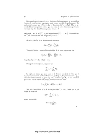 14 Capı́tulo 1. Preliminares
Deﬁnición 1.35 Si A es un dominio ı́ntegro, llamaremos anillo de las series
formales de potencias con n indeterminadas X1, . . . , Xn sobre A al conjunto
A[[X1, . . . , Xn]] formado por todas las sucesiones {Fm}∞
m=0 en A[X1, . . . , Xn]
tales que Fm es una forma de grado m o la forma nula. En lugar de {Fm}∞
m=0
escribiremos
∞

m=0
Fm = F0 + F1 + F2 + · · ·
o, más detalladamente,
∞

i1,...,in
ai1,...,in
Xi1
1 · · · Xin
n ,
donde (i1, . . . , im) recorre las n-tuplas de números naturales y ai1,...,in ∈ k.
Es fácil ver que A[[X1, . . . , Xn]] adquiere estructura de anillo conmutativo y
unitario con las operaciones dadas por
∞

m=0
Fm +
∞

m=0
Gm =
∞

m=0
(Fm + Gm),
 ∞

m=0
Fm
 ∞

m=0
Gm

=
∞

m=0
 ∞

i+j=m
FiGj

.
Podemos identiﬁcar al anillo de polinomios A[X1, . . . , Xn] con el subanillo de
A[[X1, . . . , Xn]] formado por las series de términos ﬁnalmente nulos. También es
claro que podemos ver a A[[X1, . . . , Xn−1]] como subanillo de A[[X1, . . . , Xn]].
Más aún, es fácil deﬁnir un isomorﬁsmo
A[[X1, . . . , Xn]] ∼
= A[[X1, . . . , Xn−1]][[Xn]].
La forma no nula de menor grado de una serie de potencias (no nula) se
llama término inicial de la serie. Es claro que el término inicial de un producto
es el producto de los términos iniciales, de donde se sigue en particular que los
anillos de series de potencias son dominios ı́ntegros.
A partir de aquı́ nos limitaremos a estudiar los anillos de series de potencias
sobre un cuerpo k.
Llamaremos orden de una serie de potencias no nula F al grado de su término
inicial. Lo representaremos por v(F). Convenimos en que el orden de la serie
nula es v(0) = +∞, de modo que —con los convenios aritméticos obvios— se
cumplen trivialmente las propiedades siguientes:
v(F + G) ≥ mı́n{v(F), v(G)}, v(FG) = v(F) + v(G).
A la hora de trabajar con un anillo es conveniente conocer sus unidades:
Teorema 1.36 Una serie formal de potencias F ∈ k[[X1, . . . , Xn]] es una uni-
dad si y sólo si su término independiente es no nulo (es decir, si v(F) = 0).
http://librosysolucionarios.net
 
