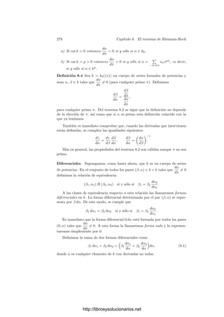 268 Capı́tulo 7. Funciones algebraicas II
Sea D−1
K/k = δ−1
OK, con δ ∈ OK. Entonces
α ∈ D−1
L/k ↔ TrL
K[δαOL] ⊂ OK ↔ δα ∈ D−1
L/K.
Ası́ pues,
vL(α) ≥ −i ↔ vL(δ) + vL(α) ≥ −j ↔ vL(α) ≥ −j − er.
Como vL(α) es un entero arbitrario, esto implica que i = j + er.
El teorema siguiente está probado en la demostración de 5.32:
Teorema 7.30 Sea K/k una extensión ﬁnita de cuerpos métricos discretos
completos, sea ω1, . . . , ωf una k-base de K y π un primo de K. Entonces ωiπj
,
para i = 1, . . . , f, j = 0, . . . , e − 1 es una o-base de O.
Para calcular el diferente de una extensión nos basaremos en el teorema
siguiente:
Teorema 7.31 Sea K = k(α) una extensión de cuerpos separable de grado n,
sea f ∈ k[x] el polinomio mı́nimo de α y sea
f(x)
x − α
= b0 + b1x + · · · + bn−1xn−1
.
Entonces la base dual de 1, α, . . . , αn−1
es
b0
f(α)
, · · · ,
bn−1
f(α)
.
Demostración: Sean α1, . . . , αn las raı́ces de f. Si 0 ≤ r ≤ n−1 se cumple
que
n

i=1
f(x)
x − αi
αr
i
f(αi)
= xr
.
En efecto, la diferencia entre ambos miembros es un polinomio de grado me-
nor o igual que n−1 y tiene por raı́ces a todos los αi, luego es idénticamente nulo.
Los sumandos del miembro izquierdo son todos los conjugados del polinomio
f(x)
x − α
αr
f(α)
,
luego la suma tiene por coeﬁcientes a las trazas de los coeﬁcientes de este último
polinomio.
El coeﬁciente i-ésimo es f
(α)−1
biαr
, luego hemos obtenido que
Tr

bi
f(α)
αr

=
	
1 si i = r,
0 si i = r.
Como consecuencia:
http://librosysolucionarios.net
 