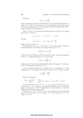270 Capı́tulo 7. Funciones algebraicas II
a) Si P  e, entonces D = Pe−1
.
b) Si P | e, entonces Pe
| D.
c) En particular e  1 si y sólo si P | D.
Demostración: Veamos en primer lugar que si e = 1 entonces D = 1
(notemos que esto es un caso particular de a). Sea α ∈ O tal que K = k(α). Si
e = 1, el teorema 7.30 nos da que O =

1, α, . . . αn−1

o
y 7.32 nos da entonces
que D = (f
(α)), donde f(x) ∈ o[x] es el polinomio mı́nimo de α. Puesto que
|K : k| = |K : k|, la imagen de f en k[x] ha de ser el polinomio mı́nimo de [α],
en particular es irreducible y, por la separabilidad, f
(α) ≡ 0 (mód P), es decir,
P  D, luego D = 1.
Supongamos ahora que e  1. Por el teorema 5.33 podemos tomar un
cuerpo intermedio k ⊂ L ⊂ K de modo que |K : L| = e(K/L) = e y, por
consiguiente e(L/k) = 1. Por la parte ya probada sabemos que DL/k = 1, luego
D = DK/L. Ası́ pues, basta probar el resto del teorema para la extensión K/L
o, equivalentemente, podemos suponer que |K : k| = e. Ası́, podemos aplicar el
teorema 5.34, según el cual K = k(π), donde π es un primo en K cuyo polinomio
mı́nimo en k es un polinomio de Eisenstein
f(x) = xe
+ ae−1xe−1
+ · · · + a1x + a0, πe
| ai.
El teorema 7.30 nos da que O =

1, π, . . . , πe−1

o
, luego por 7.32 tenemos
que D = (f
(π)). Ahora basta observar que
f
(π) = eπe−1
+ (e − 1)ae−1πe−2
+ · · · + a1.
Si P  e, entonces todos los términos menos el primero son divisibles entre
πe
, luego vP(f
(π)) = e−1 y D = Pe−1
. En cambio, si P | e, entonces todos los
términos son divisibles entre πe
, luego Pe
| D. Esto prueba a) y b), de donde
c) es inmediato.
La condición p | e puede darse exactamente por dos motivos: que exista
un primo p | e tal que P | p (lo cual no sucede con los cuerpos que nosotros
estamos manejando, ya que las constantes son unidades) o bien porque K tenga
caracterı́stica prima p y p | e (en cuyo caso e = 0 como elemento de K).
Con esta caracterización de la ramiﬁcación, ya podemos demostrar el resul-
tado que perseguı́amos:
Teorema 7.34 El número de primos ramiﬁcados de una extensión separable de
cuerpos de funciones algebraicas es ﬁnito.
Demostración: Sea K/k una extensión separable de cuerpos de funciones
algebraicas. Por el teorema 1.32 existe x ∈ k tal que la extensión k/k0(x) es
ﬁnita separable. Basta probar que el número de primos de k0(x) ramiﬁcados en
K es ﬁnito. Equivalentemente, podemos suponer que k = k0(x).
http://librosysolucionarios.net
 