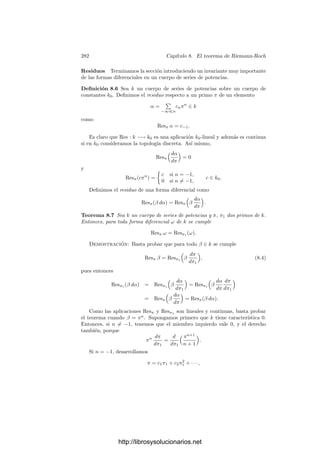 272 Capı́tulo 7. Funciones algebraicas II
7.4 Extensiones de constantes
Terminamos el capı́tulo estudiando una clase particularmente simple de ex-
tensiones de cuerpos de funciones algebraicas. Su interés radica en que en mu-
chas ocasiones sus propiedades nos permiten reducir problemas al caso en que
el cuerpo de constantes es algebraicamente cerrado.
Deﬁnición 7.37 Si K es un cuerpo de funciones algebraicas sobre un cuerpo de
constantes k0, una extensión (ﬁnita) de constantes de K es un cuerpo L obtenido
adjuntando a K un conjunto (ﬁnito) de elementos algebraicos sobre k0.
Puesto que estamos suponiendo que k0 es perfecto, las extensiones de cons-
tantes son separables. Comencemos estudiando las extensiones ﬁnitas. Sea,
pues, L = K(A), donde A es un conjunto ﬁnito de elementos algebraicos sobre
k0. Entonces k1 = k0(A) = k0(α), para un cierto α (algebraico sobre k0), y
es claro que L = K(α). Tenemos que L es también un cuerpo de funciones
algebraicas sobre k0. Si éste es el cuerpo de constantes exacto de K, entonces el
polinomio mı́nimo de α sobre K tiene sus coeﬁcientes en k0, pues éstos dependen
polinómicamente de sus raı́ces, luego son algebraicos sobre k0. Por consiguiente
|L : K| = |k1 : k0|.
Más concretamente, las potencias de α son a la vez una k0-base de k1 y una
K-base de L. De aquı́ se sigue fácilmente que cualquier k0-base de k1 es una
K-base de L.
Se cumple que k1 es el cuerpo de constantes exacto de L, pues si éste fuera
un cuerpo mayor k2 = k0(β), el mismo razonamiento nos darı́a que
|L : K| ≥ |K(β) : K| = |k2 : k0|  |k1 : k0| = |L : K|,
lo cual es absurdo. Con esto es inmediato el teorema siguiente:
Teorema 7.38 Sea K un cuerpo de funciones algebraicas sobre el cuerpo de
constantes exacto k0. Si ﬁjamos una clausura algebraica de K y, en ella, la
clausura algebraica de k0, la correspondencia k1 → Kk1 es una biyección entre
las extensiones ﬁnitas de k0 y las extensiones ﬁnitas de constantes de K. Esta
correspondencia conserva los grados de las extensiones y su inversa asigna a
cada extensión ﬁnita de constantes L de K su cuerpo de constantes exacto.
Si K es un cuerpo de funciones algebraicas y L es una extensión ﬁnita de
constantes, cuando consideramos un divisor de K como divisor de L, su grado se
multiplica por |L : K|, pero si pasamos a considerar el grado respecto al cuerpo
de constantes exacto de L, éste de divide de nuevo entre |L : K|, luego vuelve
a ser el grado inicial. Llamaremos grado absoluto de un divisor en un cuerpo
de funciones a su grado respecto al cuerpo de constantes exacto. De este modo,
acabamos de ver que el grado absoluto de un divisor se conserva al extender las
constantes. El teorema siguiente describe las descomposiciones de los primos en
las extensiones de constantes.
http://librosysolucionarios.net
 